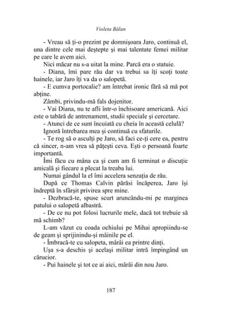 Violeta Bălan
187
- Vreau să ţi-o prezint pe domnişoara Jaro, continuă el,
una dintre cele mai deştepte şi mai talentate femei militar
pe care le avem aici.
Nici măcar nu s-a uitat la mine. Parcă era o statuie.
- Diana, îmi pare rău dar va trebui sa îţi scoţi toate
hainele, iar Jaro îţi va da o salopetă.
- E cumva portocalie? am întrebat ironic fără să mă pot
abţine.
Zâmbi, privindu-mă fals dojenitor.
- Vai Diana, nu te afli într-o închisoare americană. Aici
este o tabără de antrenament, studii speciale şi cercetare.
- Atunci de ce sunt încuiată cu cheia în această celulă?
Ignoră întrebarea mea și continuă cu sfaturile.
- Te rog să o asculţi pe Jaro, să faci ce-ţi cere ea, pentru
că sincer, n-am vrea să păţeşti ceva. Ești o persoană foarte
importantă.
Îmi făcu cu mâna ca şi cum am fi terminat o discuţie
amicală şi fiecare a plecat la treaba lui.
Numai gândul la el îmi accelera senzaţia de rău.
După ce Thomas Calvin părăsi încăperea, Jaro își
îndreptă în sfârşit privirea spre mine.
- Dezbracă-te, spuse scurt aruncându-mi pe marginea
patului o salopetă albastră.
- De ce nu pot folosi lucrurile mele, dacă tot trebuie să
mă schimb?
L-am văzut cu coada ochiului pe Mihai apropiindu-se
de geam şi sprijinindu-și mâinile pe el.
- Îmbracă-te cu salopeta, mârâi ea printre dinți.
Ușa s-a deschis şi acelaşi militar intră împingând un
cărucior.
- Pui hainele şi tot ce ai aici, mârâi din nou Jaro.
 