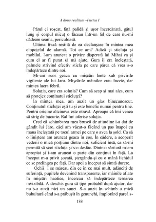 A doua realitate –Partea I
188
Părul ei roşcat, faţă palidă şi uşor încercănată, gâtul
lung şi corpul micuţ o făceau într-un fel de care nu-mi
dădeam seama, periculoasă.
Ultima frază rostită de ea declanşase în mintea mea
clopoțelul de alarmă. Tot ce am? Adică şi sticluţa şi
mobilul. I-am aruncat o privire disperată lui Mihai ca şi
cum el ar fi putut să mă ajute. Gura îi era încleștată,
palmele strivind efectiv sticla pe care părea că vrea s-o
îndepărteze dintre noi.
Mi-am scos geaca cu mişcări lente sub privirile
vigilente ale lui Jaro. Mișcările mâinilor erau încete, dar
mintea lucra febril.
Soluția, care era soluția? Cum să scap şi mai ales, cum
să protejez conținutul sticluței?
În mintea mea, am auzit un glas binecunoscut.
Conținutul sticluței eşti tu şi este benefic numai pentru tine.
Pentru oricine altcineva este otravă. Aproape că îmi venea
să strig de bucurie. Ral îmi oferise soluția.
Cred că schimbarea mea bruscă de atitudine i-a dat de
gândit lui Jaro, căci am văzut-o făcând un pas înapoi cu
mana încleștată pe tocul armei pe care o avea la șold. Ca să
o liniştesc am aruncat geaca în coș. În cădere, a acoperit
vederii o mică porţiune dintre noi, suficient însă, ca să-mi
permită să scot sticluţa şi s-o desfac. Dintr-o săritură m-am
apropiat şi i-am aruncat o parte din conţinut în faţă. La
început m-a privit șocată, ștergându-și cu o mână lichidul
ce se prelingea pe faţă. Dar apoi a început să simtă durere.
Ochii i se măreau din ce în ce mai mult, adânciţi de
suferinţă, pupilele devenind transparente, iar mâinile aflate
în mișcări haotice, încercau să îndepărteze teroarea
invizibilă. A deschis gura să țipe probabil după ajutor, dar
nu s-a auzit nici un sunet. S-a auzit în schimb o mică
bubuitură când s-a prăbuşit în genunchi, implorând parcă s-
 