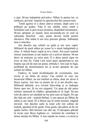 Violeta Bălan
189
o ajut. M-am îndepărtat privind-o. Mihai în partea lui, se
retrăsese, privind surprins la spectacolul din camera mea.
Toată agonia ei a durat câteva minute, după care s-a
prăbuşit pe podea. Fața îi era vânătă, orice urmă a
lichidului care îi provocase moartea, dispărând instantaneu.
M-am apropiat cu teamă, încă nevenindu-mi să cred că
substanţa benefică mie, poate deveni letală pentru
altcineva. Dar mâna îi era rece precum gheața. Substanța
mea o omorâse.
Am deschis uşa celulei cu grijă şi am scos capul.
Militarul de pază stătea pe scaun la o masă îndepărtată şi
citea. A ridicat brusc capul şi m-a văzut. Am auzit sunetul
sirenei asurzitoare și am înțeles că a activat alarma. M-am
decis să acţionez cu orice preț. O a doua şansă sigur nu
avea să mai fie. Când i-am auzit pașii apropiindu-se am
împins uşa cât de tare am putut, izbindu-l. Am ieşit în fugă,
profitând de dezorientarea lui şi m-am apropiat de uşa
celulei lui Mihai.
Undeva, în toată învălmășeala de evenimente, mai
exista şi un dram de noroc. Ușa celulei în care era
încarcerat Mihai, nu era închisă cu cheia, doar un zăvor îi
bloca ieșirea. Am tras cu putere de el şi am deschis uşa.
Militarul doborât, și-a revenit între-timp şi se îndrepta
fioros spre noi. Și nu era singurul. Un grup de alţi patru
militari intraseră în clădire, apropiindu-se în fugă. Ne-am
rotit de câteva ori căutând un loc prin care să fugim. Pe uşa
din faţă am citit : toaletă bărbaţi. L-am apucat pe Mihai de
mână şi am intrat. El a blocat uşa în urma noastră, trăgând
zăvorul. Am deschis ușile la toate cele trei cabine de
toaletă, sperând să fie goale. Erau goale, dar părea să fie un
spațiu închis, fără ferestre sau alte uși. O decupare pătrată
în tavan care făcea legătura cu sistemul de ventilaţie îi
atrase atenția lui Mihai. A tras repede un scaun, s-a urcat şi
 
