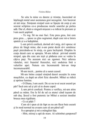 Violeta Bălan
19
Se uita la mine cu durere şi tristeţe, încercând să
înţeleagă rostul unui asemenea gest necugetat. Am încercat
să mă mişc. Simţeam nisipul cum se lipeşte de corp și am
sesizat sclipirea ce-o produceau razele soarelui pe pielea
udă. Dar el, dintr-o singură mișcare s-a ridicat în picioare şi
l-am auzit şoptind.
- Te rog. Să nu mai faci. Este prea greu, îmi este
prea greu…, spuse cu glas sugrumat, după care mi-a întors
spatele şi s-a îndepărtat.
L-am privit confuză, dorind să-l strig, să-l opresc să
plece de lângă mine, dar n-am putut decât să-i urmăresc
paşii pierzându-se în nisip, cu gura încleștată. Dispăru în
ceaţa deasă care se apropia. M-am ridicat privind uimită
nisipul, apa din care am ieşit şi pădurea care se vedea la
câţiva paşi. Nu auzeam nici un zgomot. Nici adierea
vântului, nici foşnetul frunzelor, nici unduirea lină a
valurilor apei. Natura era încremenită într-un timp
incomensurabil.
M-am trezit... pentru că a sunat ceasul.
Mi-am întins corpul simțind dureri ascuţite în zona
muşchilor, ca după un efort fizic deosebit. Mihai se ridică
şi aprinse lumina.
- O Diana, l-am auzit. De ce nu te-ai uscat aseară pe
păr? Încă este ud şi ştii că te doare capul.
L-am privit confuză. Pentru a verifica, mi-am atins
părul cu mâna. Era la fel de ud ca atunci când ieşeam de
sub duş. Şocul a fost puternic iar Mihai a sesizat imediat
brusca mea rigiditate.
- Ce ai păţit ?
Cum să-i spun că de fapt eu nu am făcut baie aseară
şi în mod normal nu aveam cum să am părul ud?
S-a apropiat şi mi-a mângâiat faţa.
- Hîm, miroşi a apă de mare. Ai schimbat şamponul?
 