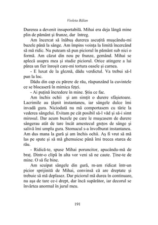 Violeta Bălan
191
Durerea a devenit insuportabilă. Mihai era deja lângă mine
plin de pământ şi frunze, dar întreg.
Am încercat să înăbuş durerea ascuţită mușcându-mi
buzele până la sânge. Am împins voinţa la limită încercând
să mă ridic. Nu puteam să pun piciorul în pământ sub nici o
formă. Am căzut din nou pe frunze, gemând. Mihai se
aplecă asupra mea și studie piciorul. Orice atingere a lui
părea un fier înroşit care-mi tortura oasele şi carnea.
- E luxat de la gleznă, dădu verdictul. Va trebui să-l
pun la loc.
Dădu din cap cu părere de rău, răspunzând la cuvintele
ce se blocaseră în mimica feței.
- Ai puțină încredere în mine. Știu ce fac.
Am închis ochii şi am simţit o durere sfâșietoare.
Lacrimile au ţâşnit instantaneu, iar sângele dulce îmi
invadă gura. Niciodată nu mă comportasem cu tărie la
vederea sângelui. Evitam pe cât posibil să-l văd şi să-i simt
mirosul. Dar acum buzele pe care le muşcasem de durere
sângerau atât de tare încât amestecul greţos de sânge şi
salivă îmi umplu gura. Stomacul s-a învolburat instantaneu.
Am dus mana la gură şi am închis ochii. Aș fi vrut să mă
las pe spate şi să mă ghemuiesc până îmi trecea starea de
rău.
- Ridică-te, spuse Mihai poruncitor, apucându-mă de
braţ. Dintr-o clipă în alta vor veni să ne caute. Ține-te de
mine. O să fie bine.
Am scuipat sângele din gură, m-am ridicat într-un
picior sprijinită de Mihai, convinsă că are dreptate și
trebuie să mă deplasez. Dar piciorul mă durea în continuare,
nu aşa de tare ce-i drept, dar încă supărător, iar decorul se
învârtea anormal în jurul meu.
 