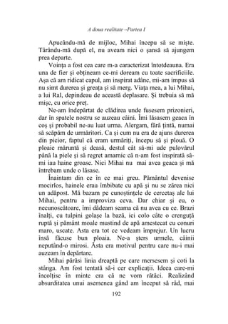 A doua realitate –Partea I
192
Apucându-mă de mijloc, Mihai începu să se miște.
Târându-mă după el, nu aveam nici o şansă să ajungem
prea departe.
Voința a fost cea care m-a caracterizat întotdeauna. Era
una de fier şi obțineam ce-mi doream cu toate sacrificiile.
Așa că am ridicat capul, am inspirat adânc, mi-am impus să
nu simt durerea şi greaţa şi să merg. Viața mea, a lui Mihai,
a lui Ral, depindeau de această deplasare. Și trebuia să mă
mişc, cu orice preţ.
Ne-am îndepărtat de clădirea unde fusesem prizonieri,
dar în spatele nostru se auzeau câini. Îmi lăsasem geaca în
coș şi probabil ne-au luat urma. Alergam, fără ţintă, numai
să scăpăm de urmăritori. Ca şi cum nu era de ajuns durerea
din picior, faptul că eram urmăriţi, începu să şi plouă. O
ploaie măruntă şi deasă, destul cât să-mi ude pulovărul
până la piele şi să regret amarnic că n-am fost inspirată să-
mi iau haine groase. Nici Mihai nu mai avea geaca şi mă
întrebam unde o lăsase.
Înaintam din ce în ce mai greu. Pământul devenise
mocirlos, hainele erau îmbibate cu apă şi nu se zărea nici
un adăpost. Mă bazam pe cunoștințele de cercetaş ale lui
Mihai, pentru a improviza ceva. Dar chiar şi eu, o
necunoscătoare, îmi dădeam seama că nu avea cu ce. Brazi
înalţi, cu tulpini golaşe la bază, ici colo câte o crenguță
ruptă şi pământ moale mustind de apă amestecat cu conuri
maro, uscate. Asta era tot ce vedeam împrejur. Un lucru
însă făcuse bun ploaia. Ne-a şters urmele, câinii
neputând-o mirosi. Ăsta era motivul pentru care nu-i mai
auzeam în depărtare.
Mihai părăsi linia dreaptă pe care mersesem şi coti la
stânga. Am fost tentată să-i cer explicații. Ideea care-mi
încolţise în minte era că ne vom rătăci. Realizând
absurditatea unui asemenea gând am început să râd, mai
 