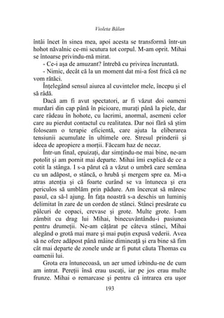 Violeta Bălan
193
întâi încet în sinea mea, apoi acesta se transformă într-un
hohot năvalnic ce-mi scutura tot corpul. M-am oprit. Mihai
se întoarse privindu-mă mirat.
- Ce-i aşa de amuzant? întrebă cu privirea încruntată.
- Nimic, decât că la un moment dat mi-a fost frică că ne
vom rătăci.
Înțelegând sensul aiurea al cuvintelor mele, începu şi el
să râdă.
Dacă am fi avut spectatori, ar fi văzut doi oameni
murdari din cap până în picioare, muraţi până la piele, dar
care râdeau în hohote, cu lacrimi, anormal, asemeni celor
care au pierdut contactul cu realitatea. Dar noi fără să știm
foloseam o terapie eficientă, care ajuta la eliberarea
tensiunii acumulate în ultimele ore. Stresul prinderii şi
ideea de apropiere a morții. Făceam haz de necaz.
Într-un final, epuizați, dar simțindu-ne mai bine, ne-am
potolit şi am pornit mai departe. Mihai îmi explică de ce a
cotit la stânga. I s-a părut că a văzut o umbră care semăna
cu un adăpost, o stâncă, o hrubă şi mergem spre ea. Mi-a
atras atenția şi că foarte curând se va întuneca şi era
periculos să umblăm prin pădure. Am încercat să măresc
pasul, ca să-l ajung. În fața noastră s-a deschis un luminiş
delimitat în zare de un cordon de stânci. Stânci presărate cu
pâlcuri de copaci, crevase şi grote. Multe grote. I-am
zâmbit cu drag lui Mihai, binecuvântându-i pasiunea
pentru drumeții. Ne-am căţărat pe câteva stânci, Mihai
alegând o grotă mai mare şi mai puţin expusă vederii. Avea
să ne ofere adăpost până mâine dimineaţă şi era bine să fim
cât mai departe de zonele unde ar fi putut căuta Thomas cu
oamenii lui.
Grota era întunecoasă, un aer umed izbindu-ne de cum
am intrat. Pereţii însă erau uscaţi, iar pe jos erau multe
frunze. Mihai o remarcase şi pentru că intrarea era uşor
 