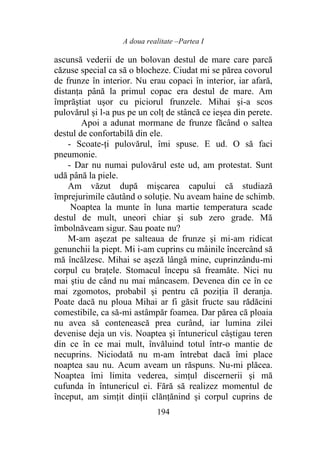 A doua realitate –Partea I
194
ascunsă vederii de un bolovan destul de mare care parcă
căzuse special ca să o blocheze. Ciudat mi se părea covorul
de frunze în interior. Nu erau copaci în interior, iar afară,
distanța până la primul copac era destul de mare. Am
împrăştiat uşor cu piciorul frunzele. Mihai şi-a scos
pulovărul şi l-a pus pe un colţ de stâncă ce ieșea din perete.
Apoi a adunat mormane de frunze făcând o saltea
destul de confortabilă din ele.
- Scoate-ți pulovărul, îmi spuse. E ud. O să faci
pneumonie.
- Dar nu numai pulovărul este ud, am protestat. Sunt
udă până la piele.
Am văzut după mișcarea capului că studiază
împrejurimile căutând o soluţie. Nu aveam haine de schimb.
Noaptea la munte în luna martie temperatura scade
destul de mult, uneori chiar şi sub zero grade. Mă
îmbolnăveam sigur. Sau poate nu?
M-am aşezat pe salteaua de frunze şi mi-am ridicat
genunchii la piept. Mi i-am cuprins cu mâinile încercând să
mă încălzesc. Mihai se aşeză lângă mine, cuprinzându-mi
corpul cu brațele. Stomacul începu să freamăte. Nici nu
mai ştiu de când nu mai mâncasem. Devenea din ce în ce
mai zgomotos, probabil şi pentru că poziția îl deranja.
Poate dacă nu ploua Mihai ar fi găsit fructe sau rădăcini
comestibile, ca să-mi astâmpăr foamea. Dar părea că ploaia
nu avea să contenească prea curând, iar lumina zilei
devenise deja un vis. Noaptea şi întunericul câștigau teren
din ce în ce mai mult, învăluind totul într-o mantie de
necuprins. Niciodată nu m-am întrebat dacă îmi place
noaptea sau nu. Acum aveam un răspuns. Nu-mi plăcea.
Noaptea îmi limita vederea, simțul discernerii şi mă
cufunda în întunericul ei. Fără să realizez momentul de
început, am simţit dinții clănțănind şi corpul cuprins de
 