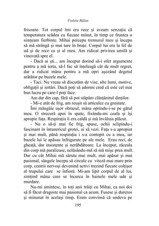 Violeta Bălan
195
frisoane. Tot corpul îmi era rece şi aveam senzația că
temperatura scădea cu fiecare minut, în timp ce fruntea o
simțeam fierbinte. Mihai percepu tremurul meu şi începu
să mă strângă şi mai tare în brațe. Corpul lui era la fel de
ud şi de rece ca şi al meu. Am ridicat privirea umilă şi
vinovată spre el.
- Dacă ai şti... am început dorind să-i ofer argumente
pentru a mă ierta, să-l fac să înțeleagă cât de mult regret,
dar a ridicat mâna pentru a mă opri așezând degetul
arătător pe buzele mele.
- Taci. Nu vreau să discutăm de vise, alte lumi, motive,
obligații şi iertări. Dacă poţi să adormi cred că este cel mai
bun lucru pe care-l poţi face.
Am dat din cap, fără să pot stăpâni clănțănitul dinților.
- Mi-e atât de frig, am reuşit să articulez cu greutate.
Îmi mângâie uşor obrazul, mâna oprindu-i-se pe gâtul
meu. O strecură apoi în spate, fixându-mi ceafa şi își
apropie faţa. Respirația îi era caldă și mă învăluia plăcut.
- Nu o să-ți mai fie frig, spuse, ochii sclipindu-i
fascinant în întunericul grotei, ai să vezi. Fața s-a apropiat
şi mai mult, până respirația i s-a contopit cu a mea, iar
buzele lui le apăsau înfrigurate pe ale mele. Erau reci, de
gheaţă, dar insistente şi nerăbdătoare. La început, răceala
din corp mă paralizase, nelăsându-mă să mă mişc prea mult.
Dar cu cât Mihai mă săruta mai mult, mai apăsat şi mai
pasional, sângele începu să circule cu viteză mai mare prin
corp, centrii nervoşi devenind activi trezind fiecare colţişor
al trupului care se înfioră. Mi-am lipit corpul de al lui,
simțind mâna care se încurca în hainele mele ude şi
murdare.
Nu-mi amintesc, în toţi anii trăiţi cu Mihai, ca noi doi
să fi făcut dragoste mai pasional ca acum. Fusese şi dureros
şi minunat în acelaşi timp. Eram convinsă că undeva pe
 