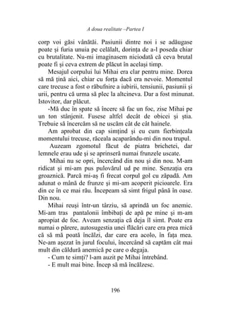 A doua realitate –Partea I
196
corp voi găsi vânătăi. Pasiunii dintre noi i se adăugase
poate şi furia unuia pe celălalt, dorinţa de a-l poseda chiar
cu brutalitate. Nu-mi imaginasem niciodată că ceva brutal
poate fi şi ceva extrem de plăcut în acelaşi timp.
Mesajul corpului lui Mihai era clar pentru mine. Dorea
să mă țină aici, chiar cu forţa dacă era nevoie. Momentul
care trecuse a fost o răbufnire a iubirii, tensiunii, pasiunii şi
urii, pentru că urma să plec la altcineva. Dar a fost minunat.
Istovitor, dar plăcut.
-Mă duc în spate să încerc să fac un foc, zise Mihai pe
un ton stânjenit. Fusese altfel decât de obicei și știa.
Trebuie să încercăm să ne uscăm cât de cât hainele.
Am aprobat din cap simțind şi eu cum fierbinţeala
momentului trecuse, răceala acaparându-mi din nou trupul.
Auzeam zgomotul făcut de piatra brichetei, dar
lemnele erau ude şi se aprinseră numai frunzele uscate.
Mihai nu se opri, încercând din nou şi din nou. M-am
ridicat şi mi-am pus pulovărul ud pe mine. Senzația era
groaznică. Parcă mi-aș fi frecat corpul gol cu zăpadă. Am
adunat o mână de frunze şi mi-am acoperit picioarele. Era
din ce în ce mai rău. Începeam să simt frigul până în oase.
Din nou.
Mihai reuşi într-un târziu, să aprindă un foc anemic.
Mi-am tras pantalonii îmbibaţi de apă pe mine şi m-am
apropiat de foc. Aveam senzația că deja îl simt. Poate era
numai o părere, autosugestia unei flăcări care era prea mică
că să mă poată încălzi, dar care era acolo, în faţa mea.
Ne-am aşezat în jurul focului, încercând să captăm cât mai
mult din căldură anemică pe care o degaja.
- Cum te simţi? l-am auzit pe Mihai întrebând.
- E mult mai bine. Încep să mă încălzesc.
 