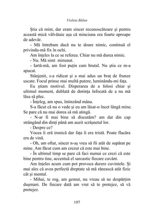 Violeta Bălan
197
Știa că mint, dar eram sincer recunoscătoare şi pentru
această mică vâlvătaie aşa că minciuna era foarte aproape
de adevăr.
- Mă întrebam dacă nu te doare nimic, continuă el
privindu-mă fix în ochi.
Am înţeles la ce se referea. Chiar nu mă durea nimic.
- Nu. Mă simt minunat.
- Iartă-mă, am fost puţin cam brutal. Nu ştiu ce m-a
apucat.
Stânjenit, s-a ridicat şi a mai adus un braţ de frunze
uscate. Focul prinse mai multă putere, luminându-mi fața.
Eu știam motivul. Disperarea de a folosi chiar şi
ultimul moment, dublată de dorinţa înfocată de a nu mă
lăsa să plec.
- Înțeleg, am spus, întinzând mâna.
S-a făcut că nu o vede şi eu am lăsat-o încet lângă mine.
Se pare că nu mai dorea să mă atingă.
- N-ar fi mai bine să discutăm? am dat din cap
strângând din dinți până am auzit scrâșnetul lor.
- Despre ce?
Vocea îi eră ironică dar fața îi era tristă. Poate flacăra
era de vină.
- Oh, am oftat, sincer n-aș vrea să fii atât de supărat pe
mine. Am făcut cum am crezut că este mai bine.
- În ultimul timp se pare că faci numai ce crezi că este
bine pentru tine, accentuă el sarcastic fiecare cuvânt.
Am înţeles acum cum pot provoca durere cuvintele. Și
mai ales că avea perfectă dreptate să mă rănească atât fizic
cât şi mental.
- Mihai, te rog, am gemut, nu vreau să ne despărţim
duşmani. De fiecare dată am vrut să te protejez, să vă
protejez.
 