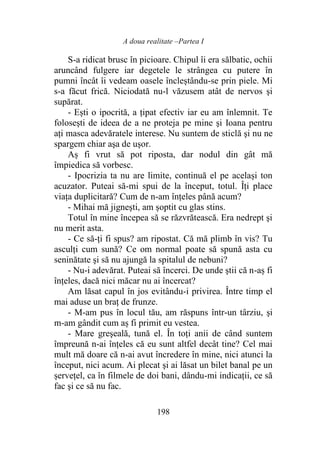 A doua realitate –Partea I
198
S-a ridicat brusc în picioare. Chipul îi era sălbatic, ochii
aruncând fulgere iar degetele le strângea cu putere în
pumni încât îi vedeam oasele încleștându-se prin piele. Mi
s-a făcut frică. Niciodată nu-l văzusem atât de nervos şi
supărat.
- Ești o ipocrită, a ţipat efectiv iar eu am înlemnit. Te
foloseşti de ideea de a ne proteja pe mine şi Ioana pentru
aţi masca adevăratele interese. Nu suntem de sticlă şi nu ne
spargem chiar aşa de uşor.
Aș fi vrut să pot riposta, dar nodul din gât mă
împiedica să vorbesc.
- Ipocrizia ta nu are limite, continuă el pe același ton
acuzator. Puteai să-mi spui de la început, totul. Îți place
viaţa duplicitară? Cum de n-am înţeles până acum?
- Mihai mă jigneşti, am șoptit cu glas stins.
Totul în mine începea să se răzvrătească. Era nedrept şi
nu merit asta.
- Ce să-ți fi spus? am ripostat. Că mă plimb în vis? Tu
asculţi cum sună? Ce om normal poate să spună asta cu
seninătate şi să nu ajungă la spitalul de nebuni?
- Nu-i adevărat. Puteai să încerci. De unde ştii că n-aș fi
înţeles, dacă nici măcar nu ai încercat?
Am lăsat capul în jos evitându-i privirea. Între timp el
mai aduse un braţ de frunze.
- M-am pus în locul tău, am răspuns într-un târziu, şi
m-am gândit cum aș fi primit eu vestea.
- Mare greşeală, tună el. În toţi anii de când suntem
împreună n-ai înţeles că eu sunt altfel decât tine? Cel mai
mult mă doare că n-ai avut încredere în mine, nici atunci la
început, nici acum. Ai plecat şi ai lăsat un bilet banal pe un
șervețel, ca în filmele de doi bani, dându-mi indicaţii, ce să
fac şi ce să nu fac.
 