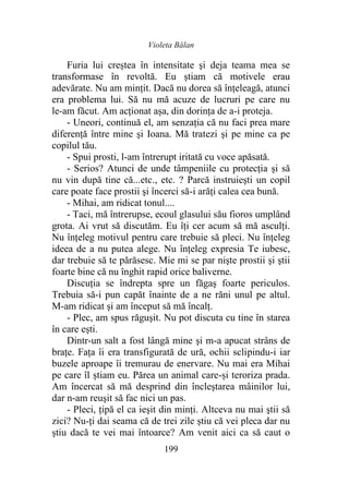 Violeta Bălan
199
Furia lui creștea în intensitate şi deja teama mea se
transformase în revoltă. Eu știam că motivele erau
adevărate. Nu am minţit. Dacă nu dorea să înțeleagă, atunci
era problema lui. Să nu mă acuze de lucruri pe care nu
le-am făcut. Am acționat așa, din dorința de a-i proteja.
- Uneori, continuă el, am senzația că nu faci prea mare
diferenţă între mine şi Ioana. Mă tratezi şi pe mine ca pe
copilul tău.
- Spui prosti, l-am întrerupt iritată cu voce apăsată.
- Serios? Atunci de unde tâmpeniile cu protecția şi să
nu vin după tine că...etc., etc. ? Parcă instruieşti un copil
care poate face prostii şi încerci să-i arăți calea cea bună.
- Mihai, am ridicat tonul....
- Taci, mă întrerupse, ecoul glasului său fioros umplând
grota. Ai vrut să discutăm. Eu îţi cer acum să mă asculţi.
Nu înţeleg motivul pentru care trebuie să pleci. Nu înţeleg
ideea de a nu putea alege. Nu înţeleg expresia Te iubesc,
dar trebuie să te părăsesc. Mie mi se par nişte prostii şi ştii
foarte bine că nu înghit rapid orice baliverne.
Discuția se îndrepta spre un făgaş foarte periculos.
Trebuia să-i pun capăt înainte de a ne răni unul pe altul.
M-am ridicat şi am început să mă încalţ.
- Plec, am spus răguşit. Nu pot discuta cu tine în starea
în care eşti.
Dintr-un salt a fost lângă mine şi m-a apucat strâns de
brațe. Fața îi era transfigurată de ură, ochii sclipindu-i iar
buzele aproape îi tremurau de enervare. Nu mai era Mihai
pe care îl știam eu. Părea un animal care-și teroriza prada.
Am încercat să mă desprind din încleștarea mâinilor lui,
dar n-am reuşit să fac nici un pas.
- Pleci, țipă el ca ieşit din minţi. Altceva nu mai ştii să
zici? Nu-ți dai seama că de trei zile știu că vei pleca dar nu
știu dacă te vei mai întoarce? Am venit aici ca să caut o
 