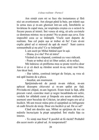 A doua realitate –Partea I
20
Am simţit cum mi se face rău instantaneu şi fără
nici un avertisment. Am alergat până la baie, am trântit uşa
în urma mea şi m-am ghemuit într-un colţ. Întrebările se
învârteau în capul meu, iar respiraţia creştea cu o octavă la
fiecare puseu al inimii. Îmi venea să strig, să urlu cuvintele
ce dominau mintea: nu se poate! Nu se poate aşa ceva. Este
imposibil ceea ce se întâmplă. Visele sunt departe de
realitate. Sau cel puțin așa ar trebui să fie! Cum să-mi
explic părul ud si mirosul de apă de mare? Sunt cumva
somnambulă şi nu ştiu? Ce se întâmplă?
L-am auzit pe Mihai bătând uşor în uşă.
- Diana, ţi-e rău? Pot să intru?
Văzând că nu răspund, continuă cu voce ridicată.
- Poate ar trebui să-ţi iei liber astăzi, să te refaci.
Mă îndoiesc că problema mea se poate rezolva doar
într-o zi și că dacă aş rămâne acasă m-aş simţi mai bine.
Am tăcut însă.
- Dar iubito, continuă intrigat de linişte, aş vrea să
mă spăl înainte de a pleca.
- Imediat, am murmurat.
Sprijinindu-mă de pereţi m-am ridicat, m-am
aplecat deasupra chiuvetei şi m-am spălat pe faţă.
Privindu-mi chipul, m-am îngrozit. Eram trasă la faţă, albă
precum varul, cearcăne mari şi negre încadrându-mi ochii,
verdele lor altădată curat şi limpede era acum strălucitor,
asemeni unor beculeţe de Crăciun, iar părul negru era ud şi
încâlcit. Mi-am trecut mâna prin el aşteptând cu înfrigurare
să cadă firicele de nisip. Doar era încâlcit şi ud. De ce ud?
Când am deschis uşa, Mihai se sprijinea de toc cu
mâinile încrucişate la piept aşteptând. Îmi studie faţa cu
interes.
- Te simţi mai bine? E posibil să fii răcită? Probabil
din acest motiv ai părul ud. Ai temperatură?
 