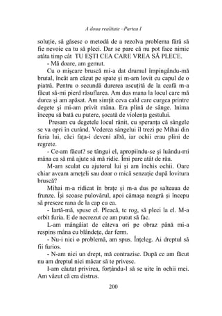 A doua realitate –Partea I
200
soluţie, să găsesc o metodă de a rezolva problema fără să
fie nevoie ca tu să pleci. Dar se pare că nu pot face nimic
atâta timp cât TU EȘTI CEA CARE VREA SĂ PLECE.
- Mă doare, am gemut.
Cu o mişcare bruscă mi-a dat drumul împingându-mă
brutal, încât am căzut pe spate și m-am lovit cu capul de o
piatră. Pentru o secundă durerea ascuțită de la ceafă m-a
făcut să-mi pierd răsuflarea. Am dus mana la locul care mă
durea şi am apăsat. Am simțit ceva cald care curgea printre
degete şi mi-am privit mâna. Era plină de sânge. Inima
începu să bată cu putere, șocată de violența gestului.
Presam cu degetele locul rănit, cu speranța că sângele
se va opri în curând. Vederea sângelui îl trezi pe Mihai din
furia lui, căci fața-i deveni albă, iar ochii erau plini de
regrete.
- Ce-am făcut? se tângui el, apropiindu-se şi luându-mi
mâna ca să mă ajute să mă ridic. Îmi pare atât de rău.
M-am sculat cu ajutorul lui şi am închis ochii. Oare
chiar aveam ameţeli sau doar o mică senzaţie după lovitura
bruscă?
Mihai m-a ridicat în brațe şi m-a dus pe salteaua de
frunze. Își scoase pulovărul, apoi cămaşa neagră şi începu
să preseze rana de la cap cu ea.
- Iartă-mă, spuse el. Pleacă, te rog, să pleci la el. M-a
orbit furia. E de necrezut ce am putut să fac.
L-am mângâiat de câteva ori pe obraz până mi-a
respins mâna cu blândețe, dar ferm.
- Nu-i nici o problemă, am spus. Înțeleg. Ai dreptul să
fii furios.
- N-am nici un drept, mă contrazise. După ce am făcut
nu am dreptul nici măcar să te privesc.
I-am căutat privirea, forțându-l să se uite în ochii mei.
Am văzut că era distrus.
 