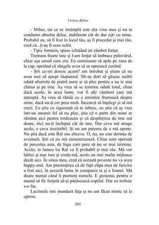 Violeta Bălan
201
- Mihai, tot ce se întâmplă este din vina mea şi nu te
condamn absolut deloc, indiferent cât de dur eşti cu mine.
Probabil eu, să fi fost în locul tău, aș fi procedat şi mai rău,
cred că...ți-aș fi scos ochii.
- Tipic feminin, spuse schițând un zâmbet forțat.
Tremura foarte tare şi l-am forţat să îmbrace pulovărul,
chiar aşa umed cum era. Eu continuam să apăs pe rana de
la cap, sperând că sângele avea să se oprească curând.
- Știi ce-mi doresc acum? am întrebat şi ştiam că nu
avea rost să aştept răspunsul. Mi-aș dori să găsesc naibii
odată afurisita de piatră aurie şi să plec pentru a nu te mai
chinui şi pe tine. Aș vrea să se termine odată totul, chiar
dacă acolo, în acea lume, vor fi alți vânători care mă
așteaptă. Aș vrea să rămâi cu o amintire frumoasă despre
mine, dacă nu-ți cer prea mult. Încearcă să înţelegi şi să mă
crezi. Eu ştiu cu siguranţă că te iubesc, eu ştiu că aș vrea
într-un anumit fel să nu plec, ştiu că o parte din mine ar
rămâne aici pentru totdeauna şi că despărțirea de tine mă
doare, nici nu-ți închipui cât de tare. Dar ceva mă atrage
acolo, e ceva irezistibil. Și nu am puterea de a mă opune.
Nu ştiu dacă este Ral sau altceva. O, nu, nu este dorinţa de
aventură. Știi că nu mă caracterizează. Chiar sunt speriată
de povestea asta, de fuga care pare să nu se mai termine.
Acolo, în lumea lui Ral va fi probabil şi mai rău. Mă vor
hăitui şi mai tare şi crede-mă, acolo au mai multe mijloace
decât aici. În sinea mea, cred că această poveste nu va avea
happy-end. Am presimţirea că de fapt clipa mea de fericire
a fost aici, în această lume în compania ta şi a Ioanei. Mă
doare numai când îi pronunţ numele. E groaznic pentru o
mamă să fie forțată să-și părăsească copilul. Dar eu trebuie
s-o fac.
Lacrimile îmi inundară fața şi nu am făcut nimic să le
opresc.
 