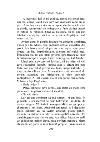 A doua realitate –Partea I
202
- A încercat şi Ral să-mi explice, aprobă trist soțul meu,
sau mai corect fostul meu soț? Am momente când mi se
pare că am înţeles şi chiar am acceptat, dar dorinţa de a nu
te pierde, sentimentul de nedreptate şi furie câştigă uneori
în bătălia cu rațiunea. Cred că niciodată nu mi-am pus
întrebarea ce-aș face dacă ar trebui să ne despărţim. Până
acum trei zile.
Aveam capul în pământ lăsându-mă copleşită de tristeţe,
a mea şi a lui Mihai, care împreună apăsau atmosfera din
grotă. Am întors capul să privesc spre ieşire, spre gaura
neagră, un hău înspăimântător, asemeni sufletului meu.
Înfiorându-mă, mi-am întors privirea spre flacăra ce ținea
la distanţă noaptea neagră, încălzind imaginea, îndulcind-o.
Lângă piatra de care mă lovisem, mi s-a părut că văd
ceva strălucind. Probabil lumina vagă şi difuză îmi juca
feste. Am încercat să privesc mai bine, micșorând ochii. Și
totuşi acolo sclipea ceva. M-am ridicat sprijinindu-mă de
perete, așteptând cu înfrigurare să simt ameţeala
copleșitoare. A fost uşoară, aşa că am pornit mai departe.
Mihai era deja lângă mine.
- Unde te duci?
- Parcă sclipeşte ceva acolo....am arătat cu mâna spre
piatra care îmi provocase micul accident.
- Nu văd nimic.
Dar eu am continuat să mă apropii. M-am lăsat în
genunchi şi am încercat să mişc bolovanul. Era destul de
mare şi de greu. Văzând că nu reuşesc Mihai s-a apropiat şi
el pentru a mă ajuta. Amândoi am reuşit să-l deplasăm
puţin, suficient cât să vedem dedesubt piatra galben-
maroniu, ce strălucea serafic în lumina palidă a focului. Ca
o străfulgerare, am ştiut ce este. Am ridicat bucata rotundă
de chihlimbar galben-auriu, prea perfectă pentru o piatră
obişnuită, ce părea a avea lumină proprie. Frumusețea ei
 