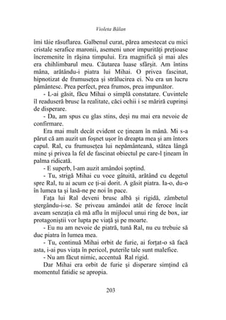 Violeta Bălan
203
îmi tăie răsuflarea. Galbenul curat, părea amestecat cu mici
cristale serafice maronii, asemeni unor impurităţi preţioase
încremenite în răşina timpului. Era magnifică şi mai ales
era chihlimbarul meu. Căutarea luase sfârşit. Am întins
mâna, arătându-i piatra lui Mihai. O privea fascinat,
hipnotizat de frumusețea şi strălucirea ei. Nu era un lucru
pământesc. Prea perfect, prea frumos, prea impunător.
- L-ai găsit, făcu Mihai o simplă constatare. Cuvintele
îl readuseră brusc la realitate, căci ochii i se măriră cuprinși
de disperare.
- Da, am spus cu glas stins, deşi nu mai era nevoie de
confirmare.
Era mai mult decât evident ce țineam în mână. Mi s-a
părut că am auzit un foşnet uşor în dreapta mea şi am întors
capul. Ral, cu frumusețea lui nepământeană, stătea lângă
mine şi privea la fel de fascinat obiectul pe care-l țineam în
palma ridicată.
- E superb, l-am auzit amândoi șoptind.
- Tu, strigă Mihai cu voce gâtuită, arătând cu degetul
spre Ral, tu ai acum ce ţi-ai dorit. A găsit piatra. Ia-o, du-o
în lumea ta şi lasă-ne pe noi în pace.
Fața lui Ral deveni brusc albă și rigidă, zâmbetul
ștergându-i-se. Se priveau amândoi atât de feroce încât
aveam senzaţia că mă aflu în mijlocul unui ring de box, iar
protagoniștii vor lupta pe viaţă şi pe moarte.
- Eu nu am nevoie de piatră, tună Ral, nu eu trebuie să
duc piatra în lumea mea.
- Tu, continuă Mihai orbit de furie, ai forțat-o să facă
asta, i-ai pus viaţa în pericol, puterile tale sunt malefice.
- Nu am făcut nimic, accentuă Ral rigid.
Dar Mihai era orbit de furie şi disperare simțind că
momentul fatidic se apropia.
 