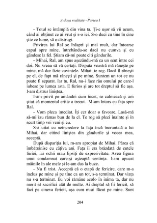 A doua realitate –Partea I
204
- Totul se întâmplă din vina ta. Ți-e uşor să vii acum,
când ai obţinut ce ai vrut şi s-o iei. S-o duci cu tine în cine
ştie ce lume, să o distrugi.
Privirea lui Ral se înăspri şi mai mult, dar întoarse
capul spre mine, întrebându-se dacă nu cumva şi eu
gândesc la fel. Știam că-mi poate citi gândurile.
- Mihai, Ral, am spus așezându-mă ca un scut între cei
doi. Nu vreau să vă certaţi. Disputa voastră mă răneşte pe
mine, mă dor fizic cuvintele. Mihai, te rog. Dacă îl răneşti
pe el, de fapt mă răneşti şi pe mine. Suntem un tot ce nu
poate fi separat. Iar tu, Ral, nu-i face rău omului pe care-l
iubesc pe lumea asta. E furios şi are tot dreptul să fie aşa.
I-am distrus liniștea.
I-am privit pe amândoi cum încet, se calmează şi am
ştiut că momentul critic a trecut. M-am întors cu fața spre
Ral.
- Vom pleca imediat. Îți cer doar o favoare. Lasă-mă
să-mi iau rămas bun de la el. Te rog să pleci înainte şi în
scurt timp voi veni şi eu.
S-a uitat cu neîncredere la fața încă încruntată a lui
Mihai, dar citind liniștea din gândurile şi vocea mea,
acceptă.
După dispariția lui, m-am apropiat de Mihai. Părea că
îmbătrânise cu câţiva ani. Fața îi era brăzdată de cutele
furiei, iar ochii erau lipsiţi de expresivitate. Avea figura
unui condamnat care-și aşteaptă sentinţa. I-am apucat
mâinile în ale mele şi le-am dus la buze.
- Nu fi trist. Acceptă că o etapă de fericire, care m-a
inclus pe mine şi pe tine ca un tot, s-a terminat. Dar viaţa
nu s-a terminat. Eu voi rămâne acolo în inima ta, dar nu
merit să sacrifici atât de multe. Ai dreptul să fii fericit, să
faci pe cineva fericit, aşa cum m-ai făcut pe mine. Sunt
 