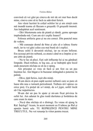 Violeta Bălan
205
convinsă că vei găsi pe cineva de mii de ori mai bun decât
mine, cineva care să te facă cu adevărat fericit.
Am văzut lacrimi în colțul ochilor lui şi am simţit cum
mă inundă teama că făceam o greşeală. O greşeală imensă.
Am îndepărtat acel sentiment.
- Dă-i blestemata asta de piatră şi rămâi, gemu aproape
implorându-mă. Cum am să-i explic Ioanei?
Folosea artileria grea şi nu era corect. Din punctul meu
de vedere.
- Mă cunoaşte destul de bine şi ştie că o iubesc foarte
mult, iar tu vei găsi calea cea mai bună să-i explici.
Brusc ochii îi deveniră sticloşi, iar eu m-am înfiorat.
Era aceeaşi privire nebună, ca atunci când m-a împins şi m-
am izbit de piatră.
- Nu te las să pleci. Ești sub influenţa lui şi nu gândeşti
limpede. Dacă trebuie, te leg sau...și se îndreptă spre locul
unde pusesem sticluţa ca să nu o sparg.
Am priceput ce vrea să facă şi am fost cu un pas
înaintea lui. Am băgat-o în buzunar strângând-o puternic în
palmă.
- Dă-o, țipă furios, ieşit din minţi.
M-am decis să pun capăt acestei nebunii care se pare că
luase din nou o turnură periculoasă. Trebuia să-l opresc cu
orice preţ. Cu prețul de a-l minţi, de a-l jigni, astfel încât
să-l fac neputincios.
M-am dat un pas în spate şi mi-am fixat privirea în
ochii lui. Am adunat în glas toată duritatea şi hotărârea de
care eram în stare.
- Nu-ți dau sticluţa să o distrugi. Eu vreau să ajung la
Ral. Înțelegi? Acum, în acest moment eu îl iubesc pe Ral şi
aparţin lumii sale. TU REPREZINȚI PENTRU MINE
TRECUTUL. Nu voi renunţa la viitor pentru trecut.
 