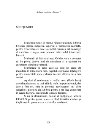 A doua realitate –Partea I
208
MULȚUMIRI
Multe mulțumiri în primul rând soțului meu Tiberiu
Cristian, pentru răbdarea, suportul și încrederea acordată,
pentru tenacitatea cu care s-a luptat pentru a mă convinge
să canalizez energia unui moment nefavorabil într-o idee
literară.
Mulțumiri și băiatului meu Ovidiu, care a acceptat
să fie privat câteva luni de calculator și a așteptat cu
entuziasm sfârșitul aventurii.
Mulțumesc și celor care au avut un dram de
încredere în mine (sora mea, nepotul, cumnata), înțelegere
pentru momentele mele euforice în care altceva nu a mai
contat.
Aș dori să mulțumesc și tatălui meu (Radu Ioan)
care din păcate nu se mai află de mult timp printre noi, dar
care a fost cel, care în perioada adolescenței îmi citea
scrierile și pleca cu ele sub braț pentru a mă face cunoscută
în cercul literar al orașului de la malul Dunării.
Și nu în ultimul rând, doresc să mulțumesc Editurii
ETNOUS, pentru șansa pe care o oferă tinerilor scriitori și
implicarea în promovarea scriitorilor autohtoni.
 