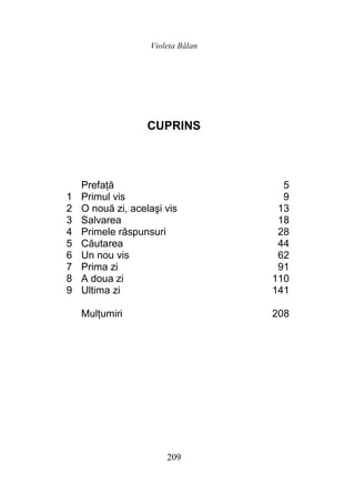 Violeta Bălan
209
CUPRINS
Prefaţă 5
1 Primul vis 9
2 O nouă zi, acelaşi vis 13
3 Salvarea 18
4 Primele răspunsuri 28
5 Căutarea 44
6 Un nou vis 62
7 Prima zi 91
8 A doua zi 110
9 Ultima zi 141
Mulţumiri 208
 