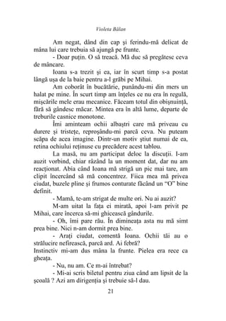 Violeta Bălan
21
Am negat, dând din cap şi ferindu-mă delicat de
mâna lui care trebuia să ajungă pe frunte.
- Doar puţin. O să treacă. Mă duc să pregătesc ceva
de mâncare.
Ioana s-a trezit şi ea, iar în scurt timp s-a postat
lângă ușa de la baie pentru a-l grăbi pe Mihai.
Am coborât în bucătărie, punându-mi din mers un
halat pe mine. În scurt timp am înțeles ce nu era în regulă,
mişcările mele erau mecanice. Făceam totul din obişnuinţă,
fără să gândesc măcar. Mintea era în altă lume, departe de
treburile casnice monotone.
Îmi aminteam ochii albaștri care mă priveau cu
durere și tristețe, reproşându-mi parcă ceva. Nu puteam
scăpa de acea imagine. Dintr-un motiv ştiut numai de ea,
retina ochiului reținuse cu precădere acest tablou.
La masă, nu am participat deloc la discuţii. I-am
auzit vorbind, chiar râzând la un moment dat, dar nu am
reacţionat. Abia când Ioana mă strigă un pic mai tare, am
clipit încercând să mă concentrez. Fiica mea mă privea
ciudat, buzele pline și frumos conturate făcând un “O” bine
definit.
- Mamă, te-am strigat de multe ori. Nu ai auzit?
M-am uitat la faţa ei mirată, apoi l-am privit pe
Mihai, care încerca să-mi ghicească gândurile.
- Oh, îmi pare rău. În dimineaţa asta nu mă simt
prea bine. Nici n-am dormit prea bine.
- Araţi ciudat, comentă Ioana. Ochii tăi au o
strălucire nefirească, parcă ard. Ai febră?
Instinctiv mi-am dus mâna la frunte. Pielea era rece ca
gheaţa.
- Nu, nu am. Ce m-ai întrebat?
- Mi-ai scris biletul pentru ziua când am lipsit de la
şcoală ? Azi am dirigenţia şi trebuie să-l dau.
 