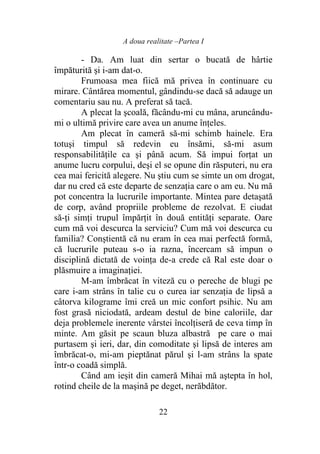 A doua realitate –Partea I
22
- Da. Am luat din sertar o bucată de hârtie
împăturită şi i-am dat-o.
Frumoasa mea fiică mă privea în continuare cu
mirare. Cântărea momentul, gândindu-se dacă să adauge un
comentariu sau nu. A preferat să tacă.
A plecat la şcoală, făcându-mi cu mâna, aruncându-
mi o ultimă privire care avea un anume înţeles.
Am plecat în cameră să-mi schimb hainele. Era
totuşi timpul să redevin eu însămi, să-mi asum
responsabilităţile ca şi până acum. Să impui forţat un
anume lucru corpului, deşi el se opune din răsputeri, nu era
cea mai fericită alegere. Nu ştiu cum se simte un om drogat,
dar nu cred că este departe de senzaţia care o am eu. Nu mă
pot concentra la lucrurile importante. Mintea pare detaşată
de corp, având propriile probleme de rezolvat. E ciudat
să-ţi simţi trupul împărţit în două entităţi separate. Oare
cum mă voi descurca la serviciu? Cum mă voi descurca cu
familia? Conştientă că nu eram în cea mai perfectă formă,
că lucrurile puteau s-o ia razna, încercam să impun o
disciplină dictată de voinţa de-a crede că Ral este doar o
plăsmuire a imaginaţiei.
M-am îmbrăcat în viteză cu o pereche de blugi pe
care i-am strâns în talie cu o curea iar senzația de lipsă a
câtorva kilograme îmi creă un mic confort psihic. Nu am
fost grasă niciodată, ardeam destul de bine caloriile, dar
deja problemele inerente vârstei încolţiseră de ceva timp în
minte. Am găsit pe scaun bluza albastră pe care o mai
purtasem şi ieri, dar, din comoditate şi lipsă de interes am
îmbrăcat-o, mi-am pieptănat părul şi l-am strâns la spate
într-o coadă simplă.
Când am ieşit din cameră Mihai mă aştepta în hol,
rotind cheile de la maşină pe deget, nerăbdător.
 