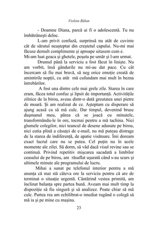 Violeta Bălan
23
- Doamne Diana, parcă ai fi o adolescentă. Tu nu
îmbătrâneşti deloc.
L-am privit confuză, surprinsă nu atât de cuvinte
cât de sărutul neaşteptat din creştetul capului. Nu-mi mai
făcuse demult complimente şi aproape uitasem cum e.
Mi-am luat geaca şi ghetele, poşeta pe umăr şi l-am urmat.
Drumul până la serviciu a fost făcut în linişte. Nu
am vorbit, însă gândurile nu mi-au dat pace. Cu cât
încercam să fiu mai bravă, să neg orice emoţie creată de
amintirile nopţii, cu atât mă cufundam mai mult în bezna
întrebărilor.
A fost una dintre cele mai grele zile. Starea în care
eram, făcea totul confuz şi lipsit de importanţă. Activităţile
zilnice de la birou, aveau dintr-o dată greutatea unei pietre
de moară. Şi am realizat de ce. Aşteptam cu disperare să
ajung acasă ca să mă culc. Dar timpul, devenind brusc
duşmanul meu, părea că se joacă cu minutele,
transformându-le în ore, tocmai pentru a mă tachina. Nici
glumele colegilor, nici teancul de desene adunate pe birou,
nici cutia plină a căsuţei de e-mail, nu mă puteau distrage
de la starea de indiferenţă, de apatie visătoare. Îmi doream
exact lucrul care nu se putea. Cel puţin nu în acele
momente ale zilei. Să dorm, să văd dacă visul revine sau se
continuă. Privind repetitiv mişcarea sacadată a limbilor
ceasului de pe birou, am răsuflat uşurată când s-au scurs şi
ultimele minute ale programului de lucru.
Mihai a sunat pe telefonul interior pentru a mă
anunţa că mai stă câteva ore la serviciu pentru că are de
terminat o situaţie urgentă. Cântărind vestea primită, am
înclinat balanţa spre partea bună. Aveam mai mult timp la
dispoziţie să fiu singură şi să analizez. Poate chiar să mă
culc. Partea rea am echilibrat-o imediat rugând o colegă să
mă ia şi pe mine cu maşina.
 