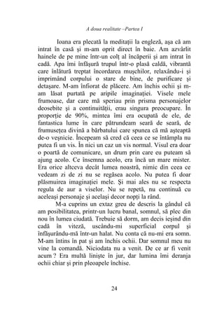A doua realitate –Partea I
24
Ioana era plecată la meditaţii la engleză, aşa că am
intrat în casă și m-am oprit direct în baie. Am azvârlit
hainele de pe mine într-un colţ al încăperii şi am intrat în
cadă. Apa îmi înfăşură trupul într-o plasă caldă, vibrantă
care înlătură treptat încordarea muşchilor, relaxându-i și
imprimând corpului o stare de bine, de purificare şi
detaşare. M-am înfiorat de plăcere. Am închis ochii şi m-
am lăsat purtată pe aripile imaginaţiei. Visele mele
frumoase, dar care mă speriau prin prisma personajelor
deosebite şi a continuităţii, erau singura preocupare. În
proporţie de 90%, mintea îmi era ocupată de ele, de
fantastica lume în care pătrundeam seară de seară, de
frumuseţea divină a bărbatului care spunea că mă aşteaptă
de-o veşnicie. Începeam să cred că ceea ce se întâmpla nu
putea fi un vis. În nici un caz un vis normal. Visul era doar
o poartă de comunicare, un drum prin care eu puteam să
ajung acolo. Ce însemna acolo, era încă un mare mister.
Era orice altceva decât lumea noastră, nimic din ceea ce
vedeam zi de zi nu se regăsea acolo. Nu putea fi doar
plăsmuirea imaginaţiei mele. Şi mai ales nu se respecta
regula de aur a viselor. Nu se repetă, nu continuă cu
aceleaşi personaje şi acelaşi decor nopţi la rând.
M-a cuprins un extaz greu de descris la gândul că
am posibilitatea, printr-un lucru banal, somnul, să plec din
nou în lumea ciudată. Trebuie să dorm, am decis ieşind din
cadă în viteză, uscându-mi superficial corpul şi
înfăşurându-mă într-un halat. Nu conta că nu-mi era somn.
M-am întins în pat şi am închis ochii. Dar somnul meu nu
vine la comandă. Niciodata nu a venit. De ce ar fi venit
acum ? Era multă linişte în jur, dar lumina îmi deranja
ochii chiar şi prin pleoapele închise.
 