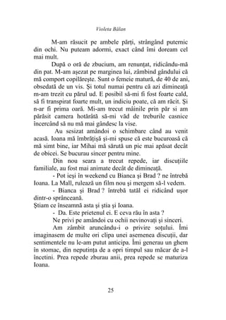 Violeta Bălan
25
M-am răsucit pe ambele părți, strângând puternic
din ochi. Nu puteam adormi, exact când îmi doream cel
mai mult.
După o oră de zbucium, am renunţat, ridicându-mă
din pat. M-am aşezat pe marginea lui, zâmbind gândului că
mă comport copilăreşte. Sunt o femeie matură, de 40 de ani,
obsedată de un vis. Şi totul numai pentru că azi dimineaţă
m-am trezit cu părul ud. E posibil să-mi fi fost foarte cald,
să fi transpirat foarte mult, un indiciu poate, că am răcit. Şi
n-ar fi prima oară. Mi-am trecut mâinile prin păr si am
părăsit camera hotărâtă să-mi văd de treburile casnice
încercând să nu mă mai gândesc la vise.
Au sesizat amândoi o schimbare când au venit
acasă. Ioana mă îmbrăţişă şi-mi spuse că este bucuroasă că
mă simt bine, iar Mihai mă sărută un pic mai apăsat decât
de obicei. Se bucurau sincer pentru mine.
Din nou seara a trecut repede, iar discuţiile
familiale, au fost mai animate decât de dimineaţă.
- Pot ieşi în weekend cu Bianca şi Brad ? ne întrebă
Ioana. La Mall, rulează un film nou şi mergem să-l vedem.
- Bianca și Brad ? întrebă tatăl ei ridicând uşor
dintr-o sprânceană.
Ştiam ce înseamnă asta şi ştia şi Ioana.
- Da. Este prietenul ei. E ceva rău în asta ?
Ne privi pe amândoi cu ochii nevinovaţi şi sinceri.
Am zâmbit aruncându-i o privire soţului. Îmi
imaginasem de multe ori clipa unei asemenea discuţii, dar
sentimentele nu le-am putut anticipa. Îmi generau un ghem
în stomac, din neputinţa de a opri timpul sau măcar de a-l
încetini. Prea repede zburau anii, prea repede se maturiza
Ioana.
 