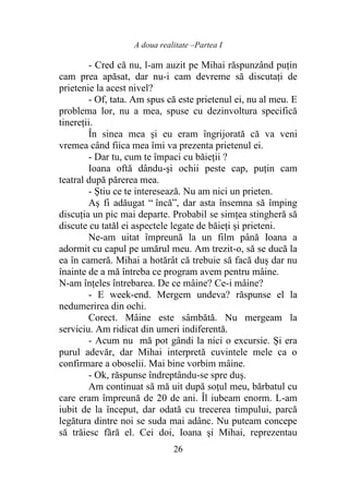 A doua realitate –Partea I
26
- Cred că nu, l-am auzit pe Mihai răspunzând puțin
cam prea apăsat, dar nu-i cam devreme să discutați de
prietenie la acest nivel?
- Of, tata. Am spus că este prietenul ei, nu al meu. E
problema lor, nu a mea, spuse cu dezinvoltura specifică
tinereții.
În sinea mea şi eu eram îngrijorată că va veni
vremea când fiica mea îmi va prezenta prietenul ei.
- Dar tu, cum te împaci cu băieţii ?
Ioana oftă dându-şi ochii peste cap, puţin cam
teatral după părerea mea.
- Ştiu ce te interesează. Nu am nici un prieten.
Aş fi adăugat “ încă”, dar asta însemna să împing
discuţia un pic mai departe. Probabil se simţea stingheră să
discute cu tatăl ei aspectele legate de băieţi şi prieteni.
Ne-am uitat împreună la un film până Ioana a
adormit cu capul pe umărul meu. Am trezit-o, să se ducă la
ea în cameră. Mihai a hotărât că trebuie să facă duş dar nu
înainte de a mă întreba ce program avem pentru mâine.
N-am înţeles întrebarea. De ce mâine? Ce-i mâine?
- E week-end. Mergem undeva? răspunse el la
nedumerirea din ochi.
Corect. Mâine este sâmbătă. Nu mergeam la
serviciu. Am ridicat din umeri indiferentă.
- Acum nu mă pot gândi la nici o excursie. Şi era
purul adevăr, dar Mihai interpretă cuvintele mele ca o
confirmare a oboselii. Mai bine vorbim mâine.
- Ok, răspunse îndreptându-se spre duş.
Am continuat să mă uit după soţul meu, bărbatul cu
care eram împreună de 20 de ani. Îl iubeam enorm. L-am
iubit de la început, dar odată cu trecerea timpului, parcă
legătura dintre noi se suda mai adânc. Nu puteam concepe
să trăiesc fără el. Cei doi, Ioana şi Mihai, reprezentau
 