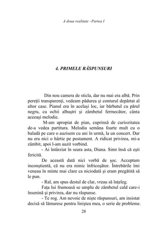 A doua realitate –Partea I
28
4. PRIMELE RĂSPUNSURI
Din nou camera de sticla, dar nu mai era albă. Prin
pereţii transparenţi, vedeam pădurea şi conturul depărtat al
altor case. Pianul era în acelaşi loc, iar bărbatul cu părul
negru, cu ochii albaştri şi zâmbetul fermecător, cânta
aceeaşi melodie.
M-am apropiat de pian, cuprinsă de curiozitatea
de-a vedea partitura. Melodia semăna foarte mult cu o
baladă pe care o auzisem cu ani în urmă, la un concert. Dar
nu era nici o hârtie pe postament. A ridicat privirea, mi-a
zâmbit, apoi l-am auzit vorbind.
- Ai întârziat în seara asta, Diana. Simt însă că eşti
fericită.
De această dată nici vorbă de şoc. Acceptam
inconştientă, că nu era nimic înfricoşător. Întrebările îmi
veneau în minte mai clare ca niciodată şi eram pregătită să
le pun.
- Ral, am spus destul de clar, vreau să înţeleg.
Faţa lui frumoasă se umplu de zâmbetul cald care-i
însenină şi privirea, dar nu răspunse.
- Te rog. Am nevoie de nişte răspunsuri, am insistat
decisă să lămuresc pentru liniştea mea, o serie de probleme.
 