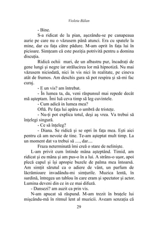 Violeta Bălan
29
- Bine.
S-a ridicat de la pian, aşezându-se pe canapeaua
aurie pe care nu o văzusem până atunci. Era cu spatele la
mine, dar cu faţa către pădure. M-am oprit în faţa lui în
picioare. Simţeam că este poziţia potrivită pentru a domina
discuţia.
Ridică ochii mari, de un albastru pur, încadraţi de
gene lungi şi negre iar strălucirea lor mă hipnotiză. Nu mai
văzusem niciodată, nici în vis nici în realitate, pe cineva
atât de frumos. Am deschis gura să pot respira şi să-mi fac
curaj.
- E un vis? am întrebat.
- În lumea ta, da, veni răspunsul mai repede decât
mă aşteptam. Îmi luă ceva timp să leg cuvintele.
- Cum adică in lumea mea?
Oftă. Pe faţa lui apăru o umbră de tristeţe.
- Nu-ţi pot explica totul, deşi aş vrea. Va trebui să
înţelegi singură.
- Ce să înţeleg?
- Diana. Se ridică şi se opri în faţa mea. Eşti aici
pentru că am nevoie de tine. Te-am aşteptat mult timp. La
un moment dat va trebui să ...., dar....
Fraza neterminată îmi creă o stare de nelinişte.
L-am privit cum întinde mâna aşteptând. Timid, am
ridicat şi eu mâna şi am pus-o în a lui. A strâns-o uşor, apoi
plecă capul şi îşi apropie buzele de palma mea întoarsă.
Am simţit sărutul ca o adiere de vânt, un parfum de
lăcrămioare invadându-mi simţurile. Muzica lentă, în
surdină, întregea un tablou în care eram şi spectator şi actor.
Lumina deveni din ce in ce mai difuză.
- Dansezi? am auzit ca prin vis.
N-am apucat să răspund. M-am trezit în braţele lui
mişcându-mă în ritmul lent al muzicii. Aveam senzaţia că
 