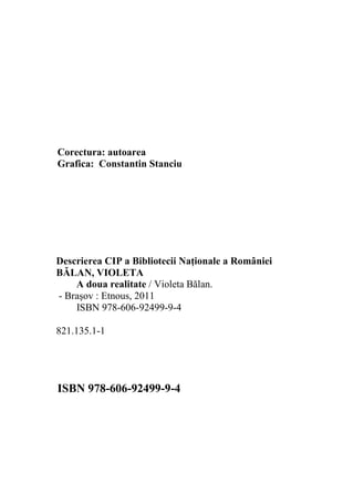 Corectura: autoarea
Grafica: Constantin Stanciu
Descrierea CIP a Bibliotecii Naţionale a României
BĂLAN, VIOLETA
A doua realitate / Violeta Bălan.
- Braşov : Etnous, 2011
ISBN 978-606-92499-9-4
821.135.1-1
ISBN 978-606-92499-9-4
 