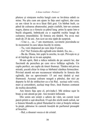 A doua realitate –Partea I
30
plutesc şi simţeam rochia lungă cum se învârtea odată cu
mine. Nu ştiu cum am ajuns în faţa unei oglinzi, dar ceea
ce am văzut în ea m-a lăsat fără grai. Un bărbat înalt, cu
părul de culoarea abanosului, puţin ciufulit, într-un costum
negru, dansa cu o femeie cu părul lung prins la spate într-o
buclă elegantă, îmbrăcată cu o superbă rochie lungă de
culoarea smaraldului. Şi femeia era tânără. Nu avea mai
mult de 25 de ani. Am scot un mic ţipăt de surpriză.
- Cine e... ea...? am murmurat, cuvintele pierzându-se
în momentul în care ideea încolţi în minte.
- Tu, veni răspunsul pe care deja îl ştiam.
- Eu? Nu! Femeia din oglindă este tânără. Eu, nu....
- Ba da. Diana, îmi şopti la ureche, tu eşti. Priveşte-te şi
ai să înţelegi de ce te-am aşteptat.
M-am oprit, fără a ridica mâinile de pe umerii lui, dar
fascinată de perechea pe care mi-o înfăţişa oglinda. Un
cuplu perfect, un cuplu de tineri frumoşi. Tânăra mă privea
mirată, şocată chiar în timp ce bărbatul zâmbea fermecător.
Privind atentă mi-am recunoscut trăsăturile în femeia din
oglindă, dar cu aproximativ 15 ani mai tânără şi mai
frumoasă. Aceeaşi culoare neagră a părului, dar nici pe
departe la fel de strălucitor ca a lui Ral, aceiaşi ochi verzi,
mari şi cercetători, acelaşi trup firav, însă frumos conturat
de rochia deosebită.
Am întors faţa spre el, privindu-l. Mă strânse uşor în
braţe şi mă sărută pe păr. Am tresărit înfiorată.
Din senin am simţit o adiere de vânt, un curent iscat
parcă printr-o uşă deschisă. O uşă din sticlă mată culisă, iar
o femeie blondă cu părul fluturând în vânt şi braţele strânse
la piept, pătrunse în cameră însoţită de parfumul proaspăt
al brazilor.
- Ral, a răsunat vocea ei de cristal.
 