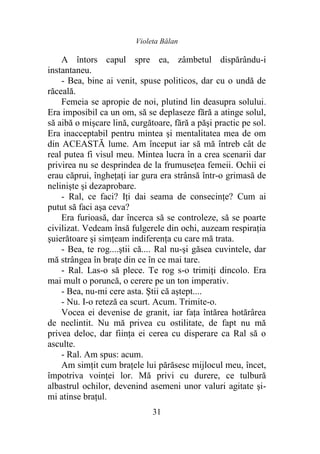Violeta Bălan
31
A întors capul spre ea, zâmbetul dispărându-i
instantaneu.
- Bea, bine ai venit, spuse politicos, dar cu o undă de
răceală.
Femeia se apropie de noi, plutind lin deasupra solului.
Era imposibil ca un om, să se deplaseze fără a atinge solul,
să aibă o mişcare lină, curgătoare, fără a păşi practic pe sol.
Era inacceptabil pentru mintea şi mentalitatea mea de om
din ACEASTĂ lume. Am început iar să mă întreb cât de
real putea fi visul meu. Mintea lucra în a crea scenarii dar
privirea nu se desprindea de la frumuseţea femeii. Ochii ei
erau căprui, îngheţaţi iar gura era strânsă într-o grimasă de
nelinişte şi dezaprobare.
- Ral, ce faci? Iţi dai seama de consecinţe? Cum ai
putut să faci aşa ceva?
Era furioasă, dar încerca să se controleze, să se poarte
civilizat. Vedeam însă fulgerele din ochi, auzeam respiraţia
şuierătoare şi simţeam indiferenţa cu care mă trata.
- Bea, te rog....ştii că.... Ral nu-şi găsea cuvintele, dar
mă strângea în braţe din ce în ce mai tare.
- Ral. Las-o să plece. Te rog s-o trimiţi dincolo. Era
mai mult o poruncă, o cerere pe un ton imperativ.
- Bea, nu-mi cere asta. Ştii că aştept....
- Nu. I-o reteză ea scurt. Acum. Trimite-o.
Vocea ei devenise de granit, iar faţa întărea hotărârea
de neclintit. Nu mă privea cu ostilitate, de fapt nu mă
privea deloc, dar fiinţa ei cerea cu disperare ca Ral să o
asculte.
- Ral. Am spus: acum.
Am simţit cum braţele lui părăsesc mijlocul meu, încet,
împotriva voinţei lor. Mă privi cu durere, ce tulbură
albastrul ochilor, devenind asemeni unor valuri agitate şi-
mi atinse braţul.
 