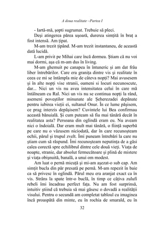 A doua realitate –Partea I
32
- Iartă-mă, şopti sugrumat. Trebuie să pleci.
Deşi atingerea părea uşoară, durerea simţită în braţ a
fost intensă. Am ţipat.
M-am trezit ţipând. M-am trezit instantaneu, de această
dată lucidă.
L-am privit pe Mihai care încă dormea. Ştiam că nu voi
mai dormi, aşa că m-am dus în living.
M-am ghemuit pe canapea în întuneric şi am dat frâu
liber întrebărilor. Care era graniţa dintre vis şi realitate în
ceea ce mi se întâmpla mie de câteva nopţi? Mai avusesem
şi în alte nopţi vise stranii, oameni si locuri necunoscute,
dar... Nici un vis nu avea intensitatea celui în care mă
întâlneam cu Ral. Nici un vis nu se continua nopţi la rând,
asemeni poveştilor minunate ale Șeherezadei depănate
pentru iubirea vieţii ei, sultanul Onur. În ce lume păşisem,
ce prag interzis depăşisem? Cuvintele lui Bea confirmau
această bănuială. Şi cum puteam să fiu mai tânără decât în
realitatea asta? Persoana din oglindă eram eu. Nu aveam
nici o îndoială. Dar eram mult mai tânără, o fiinţă superbă
pe care nu o văzusem niciodată, dar în care recunoşteam
ochii, părul şi trupul zvelt. Îmi puneam întrebări la care nu
ştiam cum să răspund. Îmi recunoşteam neputinţa de a găsi
calea corectă spre echilibrul dintre cele două vieţi. Viaţa de
noapte, stranie, dar absolut fermecătoare şi plină de mistere
şi viaţa obişnuită, banală, a unui om modest.
Am luat o pernă micuţă şi mi-am aşezat-o sub cap. Am
simţit bucla din păr presată pe pernă. M-am repezit în baie
ca să privesc în oglindă. Părul meu era aranjat exact ca în
vis. Strâns la spate într-o buclă, în timp ce câţiva zulufi
rebeli îmi încadrau perfect faţa. Nu am fost surprinsă,
intuitiv ştiind că trebuia să mai găsesc o dovadă a realităţii
visului. Pentru o secundă am completat tabloul cu imaginea
încă proaspătă din minte, eu în rochia de smarald, eu în
 