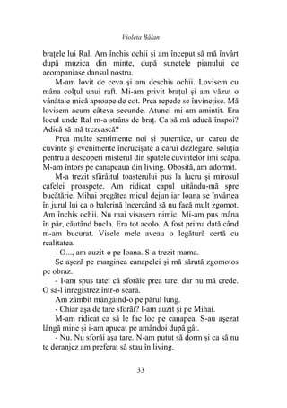 Violeta Bălan
33
braţele lui Ral. Am închis ochii şi am început să mă învârt
după muzica din minte, după sunetele pianului ce
acompaniase dansul nostru.
M-am lovit de ceva şi am deschis ochii. Lovisem cu
mâna colţul unui raft. Mi-am privit braţul şi am văzut o
vânătaie mică aproape de cot. Prea repede se învineţise. Mă
lovisem acum câteva secunde. Atunci mi-am amintit. Era
locul unde Ral m-a strâns de braţ. Ca să mă aducă înapoi?
Adică să mă trezească?
Prea multe sentimente noi şi puternice, un careu de
cuvinte şi evenimente încrucişate a cărui dezlegare, soluţia
pentru a descoperi misterul din spatele cuvintelor îmi scăpa.
M-am întors pe canapeaua din living. Obosită, am adormit.
M-a trezit sfârâitul toasterului pus la lucru şi mirosul
cafelei proaspete. Am ridicat capul uitându-mă spre
bucătărie. Mihai pregătea micul dejun iar Ioana se învârtea
în jurul lui ca o balerină încercând să nu facă mult zgomot.
Am închis ochii. Nu mai visasem nimic. Mi-am pus mâna
în păr, căutând bucla. Era tot acolo. A fost prima dată când
m-am bucurat. Visele mele aveau o legătură certă cu
realitatea.
- O..., am auzit-o pe Ioana. S-a trezit mama.
Se aşeză pe marginea canapelei şi mă sărută zgomotos
pe obraz.
- I-am spus tatei că sforăie prea tare, dar nu mă crede.
O să-l înregistrez într-o seară.
Am zâmbit mângâind-o pe părul lung.
- Chiar aşa de tare sforăi? l-am auzit şi pe Mihai.
M-am ridicat ca să le fac loc pe canapea. S-au aşezat
lângă mine şi i-am apucat pe amândoi după gât.
- Nu. Nu sforăi aşa tare. N-am putut să dorm şi ca să nu
te deranjez am preferat să stau în living.
 