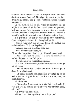 Violeta Bălan
35
călătorie. Nu-i plăcea să stea în preajma casei, mai ales
dacă vremea era frumoasă. Nu scăpa nici o ocazie de a face
drumeţii cu maşina sau pe jos. Vizitatorii noştri sparseră
monotonia.
La un moment dat m-am retras în bucătărie să tai
prăjitura cu caise adusă de Crina. Nu-i plăcea să gătească,
însă era expertă în a descoperi cele mai fine şi elegante
cofetării de unde şi cumpărase desertul delicios. Crina m-a
urmat în bucătărie, semn că urma o discuţie, ca între fete.
S-a sprijinit de un colţ de masă şi mă privi nehotărâtă.
Ceva îmi spunea că nu va fi o discuţie obişnuită.
- Ce s-a întâmplat? am întrebat, dorind să-i arăt că am
sesizat ezitarea. Vrei să-mi spui ceva ?
- Aş vrea, dar... nu ştiu. Sunt doar idei.
- Sunt o bună ascultătoare, nu?
Zâmbi trist, iar pe faţa ei am văzut că hotărârea era luată.
- Am sentimentul că Dorin are o serie de probleme în
ultimul timp de care nu îmi spune.
- Sentimentul? am întrebat nedumerită.
- Da. Nu-i nimic concret, n-am nici o dovadă, nimic. Şi
totuşi, e ceva.
- De ce crezi asta? Orice sentiment e bazat pe o
dovadă...oricât de mică.
- Of, spuse necăjită schimbându-şi greutatea de pe un
picior pe altul. E greu de explicat. E mai distant, rece, cu
gândul aiurea...
- L-ai întrebat?
- Bineînțeles. Nimic nou, mi-a zis. Tot problemele de
care ştii. Dar eu simt că este şi altceva. Mă întrebam dacă,
ştii ceva?
Am privit-o cu ochii mari.
- De ce crezi că eu aş şti mai multe decât tine?
 