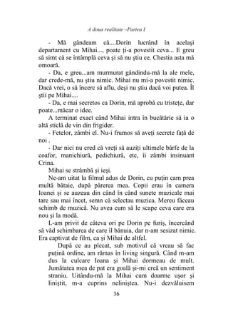 A doua realitate –Partea I
36
- Mă gândeam că....Dorin lucrând în acelaşi
departament cu Mihai..., poate ţi-a povestit ceva... E greu
să simt că se întâmplă ceva şi să nu ştiu ce. Chestia asta mă
omoară.
- Da, e greu...am murmurat gândindu-mă la ale mele,
dar crede-mă, nu ştiu nimic. Mihai nu mi-a povestit nimic.
Dacă vrei, o să încerc să aflu, deşi nu ştiu dacă voi putea. Îl
ştii pe Mihai....
- Da, e mai secretos ca Dorin, mă aprobă cu tristeţe, dar
poate...măcar o idee.
A terminat exact când Mihai intra în bucătărie să ia o
altă sticlă de vin din frigider.
- Fetelor, zâmbi el. Nu-i frumos să aveţi secrete faţă de
noi .
- Dar nici nu cred că vreţi să auziţi ultimele bârfe de la
coafor, manichiură, pedichiură, etc, îi zâmbi insinuant
Crina.
Mihai se strâmbă şi ieşi.
Ne-am uitat la filmul adus de Dorin, cu puţin cam prea
multă bătaie, după părerea mea. Copii erau în camera
Ioanei şi se auzeau din când în când sunete muzicale mai
tare sau mai încet, semn că selectau muzica. Mereu făceau
schimb de muzică. Nu avea cum să le scape ceva care era
nou şi la modă.
L-am privit de câteva ori pe Dorin pe furiş, încercând
să văd schimbarea de care îl bănuia, dar n-am sesizat nimic.
Era captivat de film, ca şi Mihai de altfel.
După ce au plecat, sub motivul că vreau să fac
puţină ordine, am rămas în living singură. Când m-am
dus la culcare Ioana şi Mihai dormeau de mult.
Jumătatea mea de pat era goală şi-mi creă un sentiment
straniu. Uitându-mă la Mihai cum doarme uşor şi
liniştit, m-a cuprins neliniştea. Nu-i dezvăluisem
 