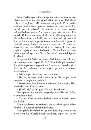 Violeta Bălan
39
M-a condus apoi către canapeaua aurie pe care o mai
văzusem şi în alt vis. S-a aşezat alături de mine, fără să-mi
elibereze mijlocul. Mă simţeam stingheră. Prea multe
persoane necunoscute, prea acuzatoare privirea surorii lui,
ca să pot fi relaxată. A sesizat şi a retras mâna,
îndepărtându-se puţin. Am întors capul să-l privesc. Era
superb. O frumuseţe masculină, care-ţi tăia respiraţia. Un
bărbat brunet cu tenul alb, cu buze senzuale şi conturul
feţei amintindu-mi de perfecţiunea statuilor antice greceşti.
Deodată mi-aş fi dorit să am mai mult aer. Privirea lui
albastră...ceva imposibil de descris. Senzaţiile care mă
cuprind depăşesc orice închipuire. Nu cred că am mai
simţit vreodată aşa ceva. Nici măcar când m-am îndrăgostit
de Mihai.
Imaginea lui Mihai se materializă într-un şoc electric
care trecu prin tot corpul. Ce fac? Ce se întâmplă cu mine?
Am sărit în picioare împinsă parcă de un arc. Imediat şi el
făcu la fel, tulburat de neliniştea pe care o simţea
invadându-mă.
- Dă-mi nişte răspunsuri, am cerut ferm.
- Ha, ha, se auzi râsul strident al lui Bea şi pe care-l
simţeam ca un ghimpe în inimă.
- Potoleşte-te Bea, îi ceru cu blândeţe, dar autoritar Bin.
Au de discutat. Vino cu mine.
- Şi tu? strigă ea intrigată. Nu pot să cred, voi….
N-a apucat să-şi termine propoziţia căci Bin era în faţa
ei cu mâna întinsă.
- Te rog. Vino cu mine, insistă vocea sa având o notă
mai înaltă.
Frumoasa blondă se strâmbă, dar se ridică, apucă mâna
fratelui şi împreună părăsiră încăperea.
I-am privit dispărând pe uşa de sticlă, după care m-am
întors spre Ral. Cutele frunţii confirmau faptul că ştia ce
 