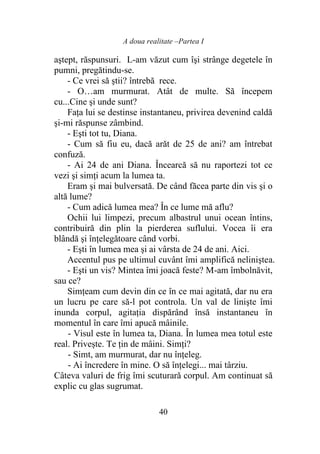 A doua realitate –Partea I
40
aştept, răspunsuri. L-am văzut cum îşi strânge degetele în
pumni, pregătindu-se.
- Ce vrei să ştii? întrebă rece.
- O…am murmurat. Atât de multe. Să începem
cu...Cine şi unde sunt?
Faţa lui se destinse instantaneu, privirea devenind caldă
şi-mi răspunse zâmbind.
- Eşti tot tu, Diana.
- Cum să fiu eu, dacă arăt de 25 de ani? am întrebat
confuză.
- Ai 24 de ani Diana. Încearcă să nu raportezi tot ce
vezi şi simţi acum la lumea ta.
Eram şi mai bulversată. De când făcea parte din vis şi o
altă lume?
- Cum adică lumea mea? În ce lume mă aflu?
Ochii lui limpezi, precum albastrul unui ocean întins,
contribuiră din plin la pierderea suflului. Vocea îi era
blândă şi înţelegătoare când vorbi.
- Eşti în lumea mea şi ai vârsta de 24 de ani. Aici.
Accentul pus pe ultimul cuvânt îmi amplifică neliniştea.
- Eşti un vis? Mintea îmi joacă feste? M-am îmbolnăvit,
sau ce?
Simţeam cum devin din ce în ce mai agitată, dar nu era
un lucru pe care să-l pot controla. Un val de linişte îmi
inunda corpul, agitaţia dispărând însă instantaneu în
momentul în care îmi apucă mâinile.
- Visul este în lumea ta, Diana. În lumea mea totul este
real. Priveşte. Te ţin de mâini. Simţi?
- Simt, am murmurat, dar nu înţeleg.
- Ai încredere în mine. O să înţelegi... mai târziu.
Câteva valuri de frig îmi scuturară corpul. Am continuat să
explic cu glas sugrumat.
 