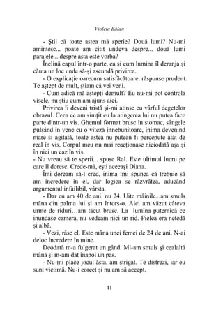 Violeta Bălan
41
- Ştii că toate astea mă sperie? Două lumi? Nu-mi
amintesc... poate am citit undeva despre... două lumi
paralele... despre asta este vorba?
Înclină capul într-o parte, ca şi cum lumina îl deranja şi
căuta un loc unde să-şi ascundă privirea.
- O explicaţie oarecum satisfăcătoare, răspunse prudent.
Te aştept de mult, ştiam că vei veni.
- Cum adică mă aştepţi demult? Eu nu-mi pot controla
visele, nu ştiu cum am ajuns aici.
Privirea îi deveni tristă şi-mi atinse cu vârful degetelor
obrazul. Ceea ce am simţit eu la atingerea lui nu putea face
parte dintr-un vis. Ghemul format brusc în stomac, sângele
pulsând în vene cu o viteză înnebunitoare, inima devenind
mare si agitată, toate astea nu puteau fi percepute atât de
real în vis. Corpul meu nu mai reacţionase niciodată aşa şi
în nici un caz în vis.
- Nu vreau să te sperii... spuse Ral. Este ultimul lucru pe
care îl doresc. Crede-mă, eşti aceeaşi Diana.
Îmi doream să-l cred, inima îmi spunea că trebuie să
am încredere în el, dar logica se răzvrătea, aducând
argumentul infailibil, vârsta.
- Dar eu am 40 de ani, nu 24. Uite mâinile...am smuls
măna din palma lui şi am întors-o. Aici am văzut câteva
urme de riduri…am tăcut brusc. La lumina puternică ce
inundase camera, nu vedeam nici un rid. Pielea era netedă
şi albă.
- Vezi, râse el. Este mâna unei femei de 24 de ani. N-ai
deloc încredere în mine.
Deodată m-a fulgerat un gând. Mi-am smuls şi cealaltă
mână şi m-am dat înapoi un pas.
- Nu-mi place jocul ăsta, am strigat. Te distrezi, iar eu
sunt victimă. Nu-i corect şi nu am să accept.
 