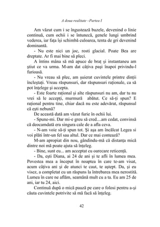 A doua realitate –Partea I
42
Am văzut cum i se îngustează buzele, devenind o linie
continuă, cum ochii i se întunecă, genele lungi umbrind
vederea, iar faţa îşi schimbă culoarea, tenta de gri devenind
dominantă.
- Nu este nici un joc, rosti glacial. Poate Bea are
dreptate. Ar fi mai bine să pleci.
A întins mâna să mă apuce de braţ şi instantaneu am
ştiut ce va urma. M-am dat câţiva paşi înapoi privindu-l
furioasă.
- Nu vreau să plec, am şuierat cuvintele printre dinţii
încleştaţi. Vreau răspunsuri, dar răspunsuri raţionale, ca să
pot înţelege şi accepta.
- Este foarte raţional şi alte răspunsuri nu am, dar tu nu
vrei să le accepţi, murmură abătut. Ce să-ţi spun? E
raţional pentru tine, chiar dacă nu este adevărat, răspunsul
că eşti nebună?
De această dată am văzut furie în ochii lui.
- Spune-mi. Dar mi-e greu să cred....am cedat, convinsă
că deocamdată era singura cale de a afla ceva.
- N-am voie să-ţi spun tot. Şi aşa am încălcat Legea si
voi plăti într-un fel sau altul. Dar ce mai contează?
M-am apropiat din nou, gândindu-mă că distanţa mică
dintre noi mă poate ajuta să înţeleg.
- Bine, sunt eu... am acceptat cu oarecare reticenţă.
- Da, eşti Diana, ai 24 de ani şi te afli în lumea mea.
Povestea mea a început în noaptea în care te-am visat,
acum câţiva ani şi de atunci te caut, te aştept. Da, şi eu
visez, a completat cu un răspuns la întrebarea mea nerostită.
Lumea în care ne aflăm, seamănă mult cu a ta. Eu am 25 de
ani, iar tu 24, aici.
Continuă după o mică pauză pe care o folosi pentru a-şi
căuta cuvintele potrivite să mă facă să înţeleg.
 