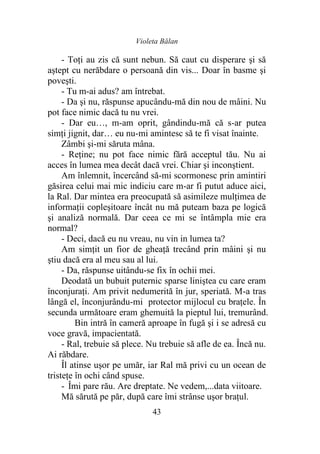 Violeta Bălan
43
- Toţi au zis că sunt nebun. Să caut cu disperare şi să
aştept cu nerăbdare o persoană din vis... Doar în basme şi
poveşti.
- Tu m-ai adus? am întrebat.
- Da şi nu, răspunse apucându-mă din nou de mâini. Nu
pot face nimic dacă tu nu vrei.
- Dar eu…, m-am oprit, gândindu-mă că s-ar putea
simţi jignit, dar… eu nu-mi amintesc să te fi visat înainte.
Zâmbi şi-mi săruta mâna.
- Reţine; nu pot face nimic fără acceptul tău. Nu ai
acces în lumea mea decât dacă vrei. Chiar şi inconştient.
Am înlemnit, încercând să-mi scormonesc prin amintiri
găsirea celui mai mic indiciu care m-ar fi putut aduce aici,
la Ral. Dar mintea era preocupată să asimileze mulţimea de
informaţii copleşitoare încât nu mă puteam baza pe logică
şi analiză normală. Dar ceea ce mi se întâmpla mie era
normal?
- Deci, dacă eu nu vreau, nu vin in lumea ta?
Am simţit un fior de gheaţă trecând prin mâini şi nu
ştiu dacă era al meu sau al lui.
- Da, răspunse uitându-se fix în ochii mei.
Deodată un bubuit puternic sparse liniştea cu care eram
înconjuraţi. Am privit nedumerită în jur, speriată. M-a tras
lângă el, înconjurându-mi protector mijlocul cu braţele. În
secunda următoare eram ghemuită la pieptul lui, tremurând.
Bin intră în cameră aproape în fugă şi i se adresă cu
voce gravă, impacientată.
- Ral, trebuie să plece. Nu trebuie să afle de ea. Încă nu.
Ai răbdare.
Îl atinse uşor pe umăr, iar Ral mă privi cu un ocean de
tristeţe în ochi când spuse.
- Îmi pare rău. Are dreptate. Ne vedem,...data viitoare.
Mă sărută pe păr, după care îmi strânse uşor braţul.
 