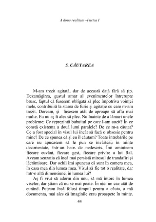 A doua realitate –Partea I
44
5. CĂUTAREA
M-am trezit agitată, dar de această dată fără să ţip.
Dezamăgirea, gustul amar al evenimentelor întrerupte
brusc, faptul că fusesem obligată să plec împotriva voinţei
mele, contribuiră la starea de furie şi agitaţie cu care m-am
trezit. Doream, şi fusesem atât de aproape să aflu mai
multe. Eu nu aş fi ales să plec. Nu înainte de a lămuri unele
probleme: Ce reprezintă bubuitul pe care l-am auzit? În ce
constă existenţa a două lumi paralele? De ce m-a căutat?
Ce a fost special în visul lui încât să facă o obsesie pentru
mine? De ce spunea că şi eu îl căutam? Toate întrebările pe
care nu apucasem să le pun se învârteau în minte
dezorientate, într-un haos de nedescris. Îmi aminteam
fiecare cuvânt, fiecare gest, fiecare privire a lui Ral.
Aveam senzaţia că încă mai persistă mirosul de trandafiri şi
lăcrămioare. Dar ochii îmi spuneau că sunt în camera mea,
în casa mea din lumea mea. Visul să fie tot o realitate, dar
într-o altă dimensiune, în lumea lui?
Aş fi vrut să adorm din nou, să mă întorc în lumea
viselor, dar ştiam că nu se mai poate. În nici un caz atât de
curând. Puteam însă folosi timpul pentru a căuta, a mă
documenta, mai ales că imaginile erau proaspete în minte.
 