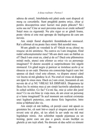 A doua realitate –Partea I
46
adresa de email, întrebându-mă până unde sunt dispusă să
merg cu cercetările. Sunt pregătită pentru orice, chiar şi
pentru descoperirea unor lucruri mai puţin plăcute? Să-i
scriu sau nu? Cine ar auzi povestea mea m-ar crede nebună?
Soţul meu cu siguranţă. Nu ştiu sigur ce ar gândi Ioana,
poate vârsta ei este mai aproape de înţelegerea de care am
nevoie.
Am simţit fiorul disperării fremătându-mi stomacul.
Ral a afirmat că nu poate face nimic fără acordul meu.
M-am gândit eu vreodată la el? Oricât m-aş chinui nu
reuşesc să-mi amintesc. Nu cumva eu l-am imaginat, fiind
rodul subconştientului meu? Mi-am dorit oare un bărbat ca
el? Dacă l-am creat eu, când şi de ce? Dacă este plăsmuirea
minţii mele, atunci este efemer ca orice vis cu personaje
imaginare? O durere ascuţită şi surprinzătoare îmi săgetă
stomacul. Un gând negru şi panicar se instalase acolo şi se
răsucea ca un cuţit. Durerea era consecinţa logicii care îmi
spunea că dacă visul este efemer, va dispare atunci când
voi înceta să mă gândesc la el. Nu cred că vreau să dispară,
am ţipat în sinea mea. Dacă eu l-am creat, înseamnă că am
nevoie de el şi NU VREAU SĂ DISPARĂ. Disperarea îşi
făcea loc în mintea mea şi am simţit lacrimile adunându-se
în colţul ochilor. Ce fac? Ce-mi fac, mie şi celor din jurul
meu? Ce nu era bine in viaţa mea, de am creat un personaj
şi o lume imaginară? În acel moment am realizat existenţa
unei legăturii puternice, care durea fizic îngrozitor, între
mine şi bărbatul din vis.
Am simţit că mă înăbuş, că pereţii casei mă apasă cu
greutatea lor, că sunt într-o cuşcă şi singura şansă de a-mi
reveni este să plec, să ies afară la aer unde nu mă mai
îngrădeşte nimic. Am schimbat repede pijamaua cu un
trening, peste care am pus o geacă, m-am încălţat cu
ghetele şi am ieşit afară. Nu doream să dau ochii cu nimeni
 