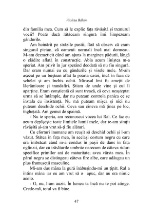 Violeta Bălan
47
din familia mea. Cum să le explic faţa răvăşită şi tremurul
vocii? Poate dacă rătăceam singură îmi limpezeam
gândurile.
Am hoinărit pe străzile pustii, fără să observ că eram
singurul pieton, că oamenii normali încă mai dormeau.
M-am dezmeticit când am ajuns la marginea pădurii, lângă
o clădire aflată în construcţie. Abia acum liniştea m-a
speriat. Am privit în jur sperând deodată să nu fiu singură.
Dar eram numai eu cu gândurile şi visele mele. M-am
aşezat pe un buştean aflat la poarta casei, încă în faza de
schelet şi am închis ochii. Mirosul îmi fu ameţit de
lăcrămioare şi trandafiri. Ştiam de unde vine şi cui îi
aparţine. Eram conştientă că sunt trează, că ceva neaşteptat
urma să se întâmple, dar nu puteam controla panica ce se
instala cu insistenţă. Nu mă puteam mişca şi nici nu
puteam deschide ochii. Ceva sau cineva mă ţinea pe loc,
îngheţată. Am gemut de spaimă.
- Nu te speria, am recunoscut vocea lui Ral. Ce fac eu
acum depăşeşte toate limitele lumii mele, dar te-am simţit
răvăşită şi-am vrut să-ţi fiu alături.
Cu eforturi inumane am reuşit să deschid ochii şi l-am
văzut. Stătea în faţa mea, în acelaşi costum negru cu care
era îmbrăcat când m-a condus în paşii de dans în faţa
oglinzii, dar cu trăsăturile umbrite oarecum de câteva riduri
specifice primilor ani de maturitate; avea vârsta mea. În
părul negru se distingeau câteva fire albe, care adăugau un
plus frumuseţii masculine.
Mi-am dus mâna la gură înăbuşindu-mi un ţipăt. Ral a
întins mâna iar eu am vrut să o apuc, dar nu era nimic
acolo.
- O, nu, l-am auzit. În lumea ta încă nu te pot atinge.
Crede-mă, totul va fi bine.
 