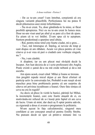 A doua realitate –Partea I
48
- De ce te-am creat? l-am întrebat, conştientă că era
singura variantă plauzibilă. Perfecţiunea lui nu putea fi
decât plăsmuirea unei minţi înfierbântate.
- Nu m-ai creat. Tu, doar gândindu-te la mine, ai făcut
posibilă apropierea. Nici eu nu te-am creat în lumea mea.
Doar ne-am visat unul pe altul şi se pare că a fost de ajuns.
Eu ştiam că te voi întâlni. Ţi-am spus că te aşteptam.
Suntem predestinaţi a aparţine unul altuia.
- Ral, pentru mine totul este foarte ciudat, mi-e greu…
- Taci, mă întrerupse el. Înţeleg, ai nevoie de timp şi
sunt dispus să am răbdare. Acum voi pleca pentru că vine
cineva şi n-ai vrea să pari o ciudată care vorbeşte singură,
nu ?
- Nu, i-am zâmbit.
A dispărut, iar eu am plecat mai răvăşită decât la
început. Am luat decizia de a-i scrie profesoarei din Anglia.
Poate există o şansă de-a nu mă crede nebună şi de-a mă
asculta.
Am ajuns acasă, exact când Mihai şi Ioana se trezeau.
Am pregătit repede micul dejun şi am făcut eforturi să
particip activ la conversaţia lor, Probabil n-am reuşit să-mi
maschez prea bine problemele pentru că am surprins de
câteva ori privirea iscoditoare a Ioanei. Oare fata simţea că
ceva nu era în regulă?
Au decis să plece în vizită la bunici, părinţii lui Mihai,
la insistenţele Ioanei, care este foarte ataşată de ei, eu
motivându-mi refuzul de a-i însoţi prin faptul că am ceva
de lucru. Uram să mint, dar dacă aş fi optat pentru adevăr,
cu siguranţă a doua zi aveam o programare la psihiatrie.
M-am aşezat în faţa calculatorului, singurul meu
confident şi am conceput email-ul pentru Emilly Strobe.
Nu puteam decât să sper că printr-o minune îmi va
 