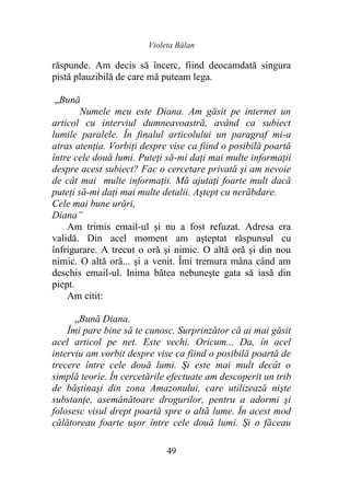 Violeta Bălan
49
răspunde. Am decis să încerc, fiind deocamdată singura
pistă plauzibilă de care mă puteam lega.
„Bună
Numele meu este Diana. Am găsit pe internet un
articol cu interviul dumneavoastră, având ca subiect
lumile paralele. În finalul articolului un paragraf mi-a
atras atenţia. Vorbiți despre vise ca fiind o posibilă poartă
între cele două lumi. Puteţi să-mi daţi mai multe informaţii
despre acest subiect? Fac o cercetare privată şi am nevoie
de cât mai multe informaţii. Mă ajutaţi foarte mult dacă
puteţi să-mi daţi mai multe detalii. Aştept cu nerăbdare.
Cele mai bune urări,
Diana”
Am trimis email-ul şi nu a fost refuzat. Adresa era
validă. Din acel moment am aşteptat răspunsul cu
înfrigurare. A trecut o oră şi nimic. O altă oră şi din nou
nimic. O altă oră... şi a venit. Îmi tremura mâna când am
deschis email-ul. Inima bătea nebuneşte gata să iasă din
piept.
Am citit:
„Bună Diana.
Îmi pare bine să te cunosc. Surprinzător că ai mai găsit
acel articol pe net. Este vechi. Oricum... Da, în acel
interviu am vorbit despre vise ca fiind o posibilă poartă de
trecere între cele două lumi. Şi este mai mult decât o
simplă teorie. În cercetările efectuate am descoperit un trib
de băştinaşi din zona Amazonului, care utilizează nişte
substanţe, asemănătoare drogurilor, pentru a adormi şi
folosesc visul drept poartă spre o altă lume. În acest mod
călătoreau foarte uşor între cele două lumi. Şi o făceau
 
