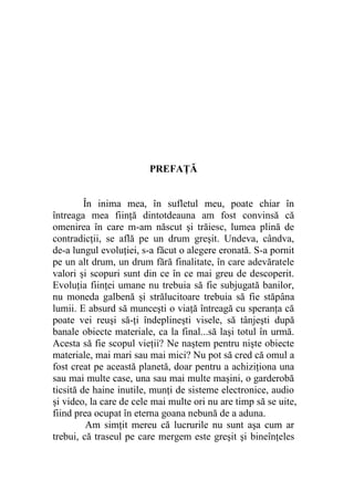 PREFAȚĂ
În inima mea, în sufletul meu, poate chiar în
întreaga mea fiinţă dintotdeauna am fost convinsă că
omenirea în care m-am născut şi trăiesc, lumea plină de
contradicţii, se află pe un drum greşit. Undeva, cândva,
de-a lungul evoluţiei, s-a făcut o alegere eronată. S-a pornit
pe un alt drum, un drum fără finalitate, în care adevăratele
valori şi scopuri sunt din ce în ce mai greu de descoperit.
Evoluția fiinţei umane nu trebuia să fie subjugată banilor,
nu moneda galbenă și strălucitoare trebuia să fie stăpâna
lumii. E absurd să munceşti o viaţă întreagă cu speranţa că
poate vei reuşi să-ţi îndeplineşti visele, să tânjeşti după
banale obiecte materiale, ca la final...să laşi totul în urmă.
Acesta să fie scopul vieţii? Ne naştem pentru nişte obiecte
materiale, mai mari sau mai mici? Nu pot să cred că omul a
fost creat pe această planetă, doar pentru a achiziţiona una
sau mai multe case, una sau mai multe maşini, o garderobă
ticsită de haine inutile, munţi de sisteme electronice, audio
şi video, la care de cele mai multe ori nu are timp să se uite,
fiind prea ocupat în eterna goana nebună de a aduna.
Am simțit mereu că lucrurile nu sunt aşa cum ar
trebui, că traseul pe care mergem este greşit şi bineînțeles
 