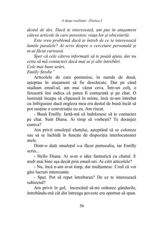 A doua realitate –Partea I
50
destul de des. Dacă te interesează, am pus în ataşament
câteva articole în care povestesc viaţa lor şi obiceiurile.
Este vreo problemă dacă te întreb de ce te interesează
lumile paralele? Ai scris despre o cercetare personală şi
m-ai făcut curioasă.
Sper că cele câteva informaţii să te poată ajuta, dar nu
ezita să mă contactezi dacă mai ai şi alte întrebări.
Cele mai bune urări,
Emilly Strobe”
Articolele de care pomenise, în număr de două,
aşteptau în ataşament să fie descărcate. Dar pe când
studiam email-ul, am mai văzut ceva. Într-un colţ, o
fereastră îmi indica că putea fi contactată şi pe chat. O
luminiţă începu să clipească în minte, însă m-am întrebat
cu înfrigurare dacă engleza mea era destul de bună încât să
pot susţine o conversaţie cu ea. Am riscat.
- Bună Emilly. Iartă-mă că îndrăznesc să te contactez
pe chat. Sunt Diana. Ai timp să vorbeşti? Te deranjez
cumva?
Am privit omuleţul chatului, aşteptând să se coloreze
sau să se închidă în funcţie de dispoziţia interlocutoarei
mele.
Dintr-o dată omuleţul s-a făcut portocaliu, iar Emilly
scria...
- Hello Diana. Ai avut o idee fantastică cu chatul. E
mult mai bine aşa decât prin email-uri. Ai citit articolele?
- Nu, încă n-am avut timp, dar mulţumesc. Cred că voi
găsi lucruri interesante.
- Sper. Pot să repet întrebarea? De ce te interesează
subiectul?
Am privit în gol, încercând să-mi ordonez gândurile,
întrebându-mă cât din întreaga poveste era oportun să spun.
 