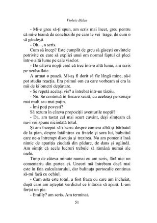 Violeta Bălan
51
- Mi-e greu să-ţi spun, am scris mai încet, greu pentru
că mi-e teamă de concluziile pe care le vei trage, de cum o
să gândeşti.
- Oh..., a scris.
Cum să încep? Este cumplit de greu să găseşti cuvintele
potrivite cu care să explici unui om normal faptul că pleci
într-o altă lume pe cale viselor.
- De câteva nopţi cred că trec într-o altă lume, am scris
pe nerăsuflate.
A urmat o pauză. Mi-aş fi dorit să fie lângă mine, să-i
pot studia reacţia. Era primul om cu care vorbeam şi era la
mii de kilometri depărtare.
- Se repetă acelaşi vis? a întrebat într-un târziu.
- Nu. Se continuă în fiecare seară, cu aceleaşi personaje
mai mult sau mai puţin.
- Îmi poţi povesti?
Să rezum în câteva propoziţii aventurile nopţii?
- Da, am tastat cel mai scurt cuvânt, deşi simţeam că
nu-i voi spune niciodată totul.
Şi am început să-i scriu despre camera albă şi bărbatul
de la pian, despre întâlnirea cu fratele şi sora lui, bubuitul
care ne-a întrerupt discuţia şi trezirea. Nu am pomenit însă
nimic de apariţia ciudată din pădure, de dans şi oglindă.
Am simţit că acele lucruri trebuie să rămână numai ale
mele.
Timp de câteva minute numai eu am scris, fără nici un
comentariu din partea ei. Uneori mă întrebam dacă mai
este în faţa calculatorului, dar bulinuţa portocalie continua
să-mi facă cu ochiul.
- Cam asta este totul, a fost fraza cu care am încheiat,
după care am aşteptat verdictul ce întârzia să apară. L-am
forţat un pic.
- Emilly? am scris. Am terminat.
 